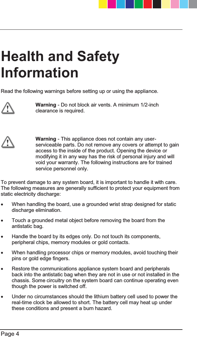   Page 4  Health and Safety Information Read the following warnings before setting up or using the appliance.  Warning - Do not block air vents. A minimum 1/2-inch clearance is required.   Warning - This appliance does not contain any user-serviceable parts. Do not remove any covers or attempt to gain access to the inside of the product. Opening the device or modifying it in any way has the risk of personal injury and will void your warranty. The following instructions are for trained service personnel only. To prevent damage to any system board, it is important to handle it with care. The following measures are generally sufficient to protect your equipment from static electricity discharge: x  When handling the board, use a grounded wrist strap designed for static discharge elimination.  x  Touch a grounded metal object before removing the board from the antistatic bag. x  Handle the board by its edges only. Do not touch its components, peripheral chips, memory modules or gold contacts. x  When handling processor chips or memory modules, avoid touching their pins or gold edge fingers. x  Restore the communications appliance system board and peripherals back into the antistatic bag when they are not in use or not installed in the chassis. Some circuitry on the system board can continue operating even though the power is switched off. x  Under no circumstances should the lithium battery cell used to power the real-time clock be allowed to short. The battery cell may heat up under these conditions and present a burn hazard. CP_1100Appliance_GettingStartedG4   4CP_1100Appliance_GettingStartedG4   4 25/02/2013   10:05:2925/02/2013   10:05:29