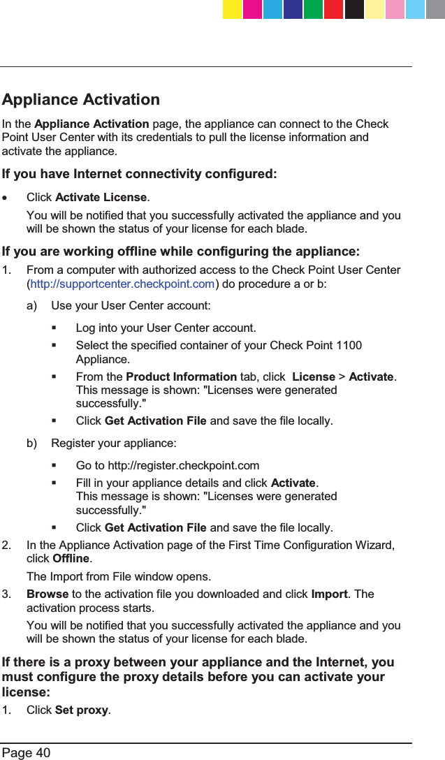   Page 40  Appliance Activation In the Appliance Activation page, the appliance can connect to the Check Point User Center with its credentials to pull the license information and activate the appliance.  If you have Internet connectivity configured: x Click Activate License.  You will be notified that you successfully activated the appliance and you will be shown the status of your license for each blade. If you are working offline while configuring the appliance: 1.  From a computer with authorized access to the Check Point User Center (http://supportcenter.checkpoint.com) do procedure a or b: a)  Use your User Center account:    Log into your User Center account.   Select the specified container of your Check Point 1100 Appliance.  From the Product Information tab, click  License &gt; Activate.  This message is shown: &quot;Licenses were generated successfully.&quot;  Click Get Activation File and save the file locally. b)  Register your appliance:   Go to http://register.checkpoint.com   Fill in your appliance details and click Activate. This message is shown: &quot;Licenses were generated successfully.&quot;  Click Get Activation File and save the file locally. 2.  In the Appliance Activation page of the First Time Configuration Wizard, click Offline. The Import from File window opens. 3.  Browse to the activation file you downloaded and click Import. The activation process starts. You will be notified that you successfully activated the appliance and you will be shown the status of your license for each blade. If there is a proxy between your appliance and the Internet, you must configure the proxy details before you can activate your license: 1. Click Set proxy. CP_1100Appliance_GettingStartedG40   40CP_1100Appliance_GettingStartedG40   40 25/02/2013   10:05:3025/02/2013   10:05:30