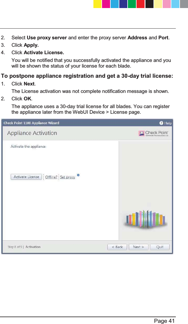   Page 41  2. Select Use proxy server and enter the proxy server Address and Port. 3. Click Apply. 4. Click Activate License. You will be notified that you successfully activated the appliance and you will be shown the status of your license for each blade. To postpone appliance registration and get a 30-day trial license: 1. Click Next. The License activation was not complete notification message is shown. 2. Click OK. The appliance uses a 30-day trial license for all blades. You can register the appliance later from the WebUI Device &gt; License page.   CP_1100Appliance_GettingStartedG41   41CP_1100Appliance_GettingStartedG41   41 25/02/2013   10:05:3025/02/2013   10:05:30