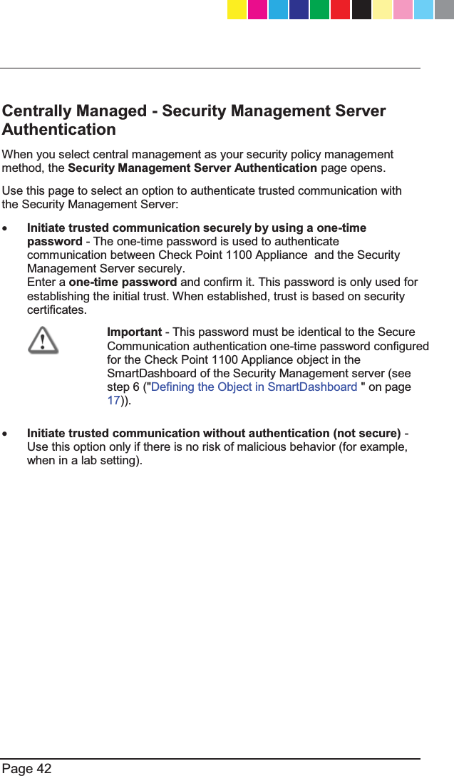   Page 42  Centrally Managed - Security Management Server Authentication When you select central management as your security policy management method, the Security Management Server Authentication page opens.  Use this page to select an option to authenticate trusted communication with the Security Management Server: x Initiate trusted communication securely by using a one-time password - The one-time password is used to authenticate communication between Check Point 1100 Appliance  and the Security Management Server securely.  Enter a one-time password and confirm it. This password is only used for establishing the initial trust. When established, trust is based on security certificates.  Important - This password must be identical to the Secure Communication authentication one-time password configured for the Check Point 1100 Appliance object in the SmartDashboard of the Security Management server (see step 6 (&quot;Defining the Object in SmartDashboard &quot; on page 17)). x Initiate trusted communication without authentication (not secure) - Use this option only if there is no risk of malicious behavior (for example, when in a lab setting). CP_1100Appliance_GettingStartedG42   42CP_1100Appliance_GettingStartedG42   42 25/02/2013   10:05:3025/02/2013   10:05:30