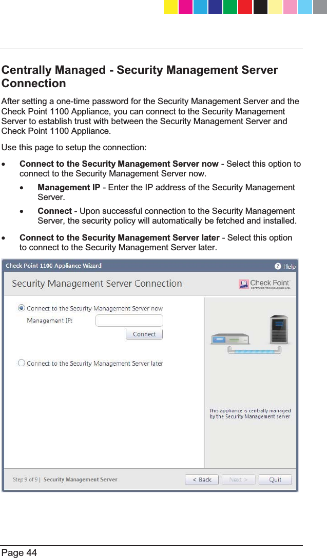   Page 44  Centrally Managed - Security Management Server Connection After setting a one-time password for the Security Management Server and the Check Point 1100 Appliance, you can connect to the Security Management Server to establish trust with between the Security Management Server and Check Point 1100 Appliance. Use this page to setup the connection: x Connect to the Security Management Server now - Select this option to connect to the Security Management Server now. x Management IP - Enter the IP address of the Security Management Server. x Connect - Upon successful connection to the Security Management Server, the security policy will automatically be fetched and installed. x Connect to the Security Management Server later - Select this option to connect to the Security Management Server later.   CP_1100Appliance_GettingStartedG44   44CP_1100Appliance_GettingStartedG44   44 25/02/2013   10:05:3025/02/2013   10:05:30