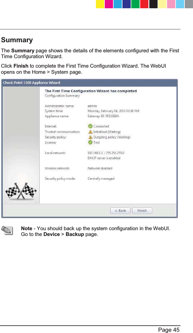   Page 45  Summary  The Summary page shows the details of the elements configured with the First Time Configuration Wizard. Click Finish to complete the First Time Configuration Wizard. The WebUI opens on the Home &gt; System page.   Note - You should back up the system configuration in the WebUI. Go to the Device &gt; Backup page.   CP_1100Appliance_GettingStartedG45   45CP_1100Appliance_GettingStartedG45   45 25/02/2013   10:05:3025/02/2013   10:05:30