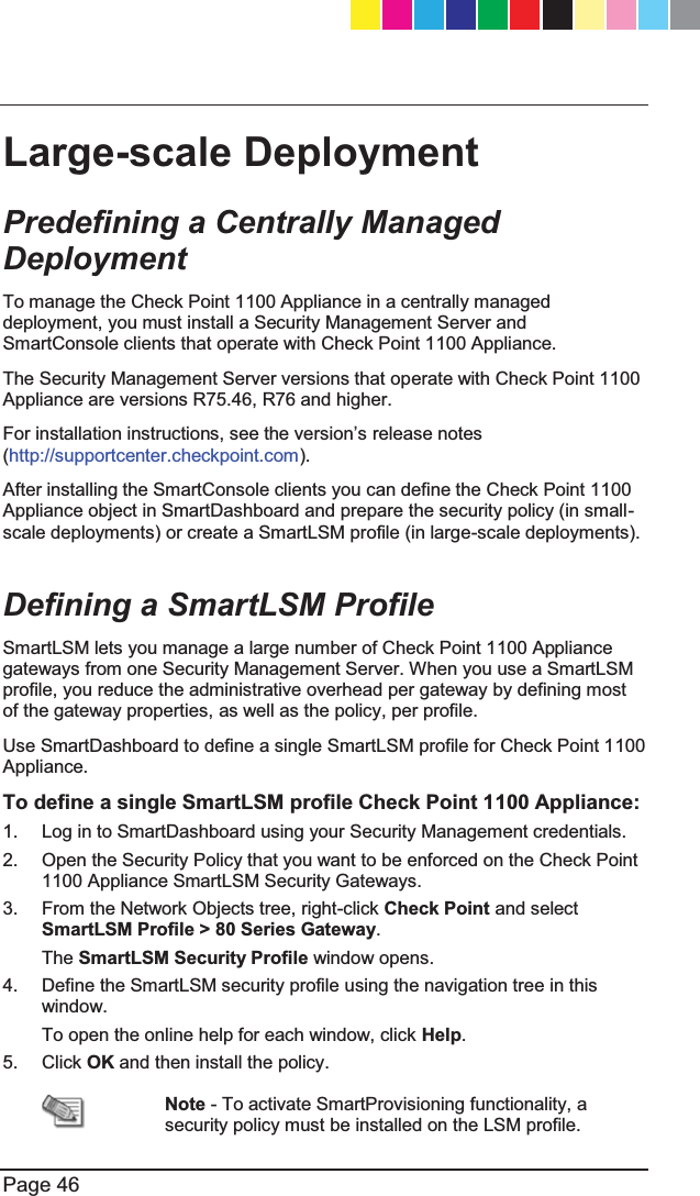   Page 46  Large-scale Deployment Predefining a Centrally Managed Deployment To manage the Check Point 1100 Appliance in a centrally managed deployment, you must install a Security Management Server and SmartConsole clients that operate with Check Point 1100 Appliance. The Security Management Server versions that operate with Check Point 1100 Appliance are versions R75.46, R76 and higher. )RULQVWDOODWLRQLQVWUXFWLRQVVHHWKHYHUVLRQ¶Vrelease notes (http://supportcenter.checkpoint.com). After installing the SmartConsole clients you can define the Check Point 1100 Appliance object in SmartDashboard and prepare the security policy (in small-scale deployments) or create a SmartLSM profile (in large-scale deployments).  Defining a SmartLSM Profile SmartLSM lets you manage a large number of Check Point 1100 Appliance gateways from one Security Management Server. When you use a SmartLSM profile, you reduce the administrative overhead per gateway by defining most of the gateway properties, as well as the policy, per profile. Use SmartDashboard to define a single SmartLSM profile for Check Point 1100 Appliance. To define a single SmartLSM profile Check Point 1100 Appliance: 1.  Log in to SmartDashboard using your Security Management credentials. 2.  Open the Security Policy that you want to be enforced on the Check Point 1100 Appliance SmartLSM Security Gateways. 3.  From the Network Objects tree, right-click Check Point and select SmartLSM Profile &gt; 80 Series Gateway. The SmartLSM Security Profile window opens. 4.  Define the SmartLSM security profile using the navigation tree in this window. To open the online help for each window, click Help. 5. Click OK and then install the policy.  Note - To activate SmartProvisioning functionality, a security policy must be installed on the LSM profile. CP_1100Appliance_GettingStartedG46   46CP_1100Appliance_GettingStartedG46   46 25/02/2013   10:05:3025/02/2013   10:05:30