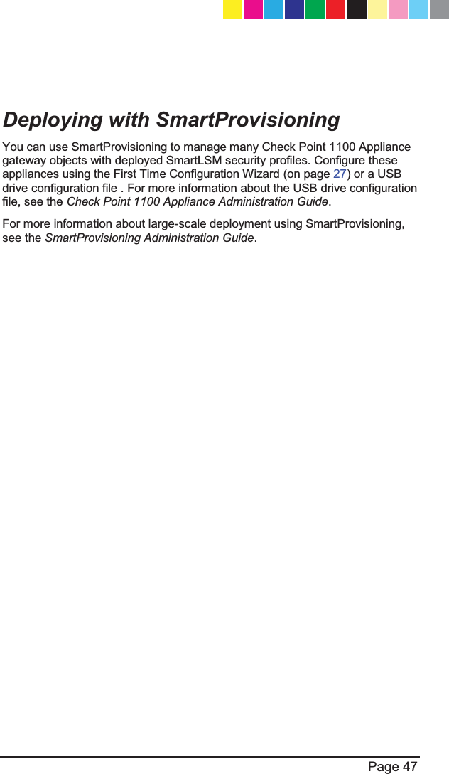   Page 47    Deploying with SmartProvisioning You can use SmartProvisioning to manage many Check Point 1100 Appliance gateway objects with deployed SmartLSM security profiles. Configure these appliances using the First Time Configuration Wizard (on page 27) or a USB drive configuration file . For more information about the USB drive configuration file, see the Check Point 1100 Appliance Administration Guide. For more information about large-scale deployment using SmartProvisioning, see the SmartProvisioning Administration Guide.  CP_1100Appliance_GettingStartedG47   47CP_1100Appliance_GettingStartedG47   47 25/02/2013   10:05:3025/02/2013   10:05:30