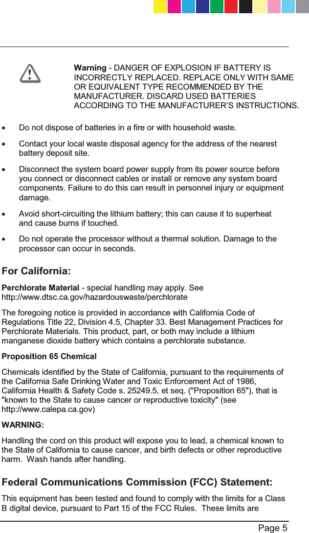   Page 5   Warning - DANGER OF EXPLOSION IF BATTERY IS INCORRECTLY REPLACED. REPLACE ONLY WITH SAME OR EQUIVALENT TYPE RECOMMENDED BY THE MANUFACTURER. DISCARD USED BATTERIES $&amp;&amp;25&apos;,1*727+(0$18)$&amp;785(5¶6,16758&amp;7,216 x  Do not dispose of batteries in a fire or with household waste. x  Contact your local waste disposal agency for the address of the nearest battery deposit site. x  Disconnect the system board power supply from its power source before you connect or disconnect cables or install or remove any system board components. Failure to do this can result in personnel injury or equipment damage. x  Avoid short-circuiting the lithium battery; this can cause it to superheat and cause burns if touched. x  Do not operate the processor without a thermal solution. Damage to the processor can occur in seconds. For California: Perchlorate Material - special handling may apply. See http://www.dtsc.ca.gov/hazardouswaste/perchlorate The foregoing notice is provided in accordance with California Code of Regulations Title 22, Division 4.5, Chapter 33. Best Management Practices for Perchlorate Materials. This product, part, or both may include a lithium manganese dioxide battery which contains a perchlorate substance. Proposition 65 Chemical Chemicals identified by the State of California, pursuant to the requirements of the California Safe Drinking Water and Toxic Enforcement Act of 1986, California Health &amp; Safety Code s. 25249.5, et seq. (&quot;Proposition 65&quot;), that is &quot;known to the State to cause cancer or reproductive toxicity&quot; (see http://www.calepa.ca.gov) WARNING: Handling the cord on this product will expose you to lead, a chemical known to the State of California to cause cancer, and birth defects or other reproductive harm.  Wash hands after handling. Federal Communications Commission (FCC) Statement: This equipment has been tested and found to comply with the limits for a Class B digital device, pursuant to Part 15 of the FCC Rules.  These limits are CP_1100Appliance_GettingStartedG5   5CP_1100Appliance_GettingStartedG5   5 25/02/2013   10:05:2925/02/2013   10:05:29