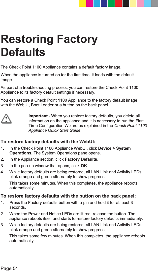   Page 54  Restoring Factory Defaults  The Check Point 1100 Appliance contains a default factory image. When the appliance is turned on for the first time, it loads with the default image. As part of a troubleshooting process, you can restore the Check Point 1100 Appliance to its factory default settings if necessary. You can restore a Check Point 1100 Appliance to the factory default image with the WebUI, Boot Loader or a button on the back panel.  Important - When you restore factory defaults, you delete all information on the appliance and it is necessary to run the First Time Configuration Wizard as explained in the Check Point 1100 Appliance Quick Start Guide.  To restore factory defaults with the WebUI: 1.  In the Check Point 1100 Appliance WebUI, click Device &gt; System Operations. The System Operations pane opens. 2.  In the Appliance section, click Factory Defaults. 3.  In the pop-up window that opens, click OK.  4.  While factory defaults are being restored, all LAN Link and Activity LEDs blink orange and green alternately to show progress.  This takes some minutes. When this completes, the appliance reboots automatically. To restore factory defaults with the button on the back panel: 1.  Press the Factory defaults button with a pin and hold it for at least 3 seconds. 2.  When the Power and Notice LEDs are lit red, release the button. The appliance reboots itself and starts to restore factory defaults immediately. 3.  While factory defaults are being restored, all LAN Link and Activity LEDs blink orange and green alternately to show progress.  This takes some few minutes. When this completes, the appliance reboots automatically. CP_1100Appliance_GettingStartedG54   54CP_1100Appliance_GettingStartedG54   54 25/02/2013   10:05:3025/02/2013   10:05:30