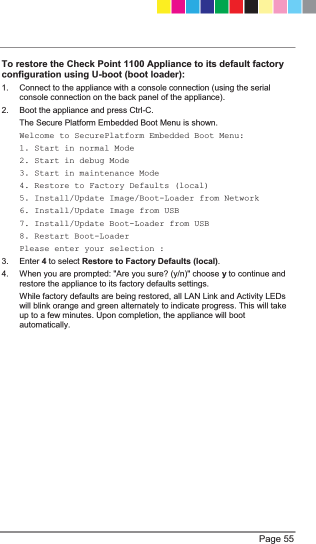   Page 55  To restore the Check Point 1100 Appliance to its default factory configuration using U-boot (boot loader):  1.  Connect to the appliance with a console connection (using the serial console connection on the back panel of the appliance).  2.  Boot the appliance and press Ctrl-C.  The Secure Platform Embedded Boot Menu is shown.  Welcome to SecurePlatform Embedded Boot Menu:  1. Start in normal Mode  2. Start in debug Mode  3. Start in maintenance Mode  4. Restore to Factory Defaults (local)  5. Install/Update Image/Boot-Loader from Network  6. Install/Update Image from USB  7. Install/Update Boot-Loader from USB  8. Restart Boot-Loader  Please enter your selection :  3. Enter 4 to select Restore to Factory Defaults (local).  4.  When you are prompted: &quot;Are you sure? (y/n)&quot; choose y to continue and restore the appliance to its factory defaults settings.  While factory defaults are being restored, all LAN Link and Activity LEDs will blink orange and green alternately to indicate progress. This will take up to a few minutes. Upon completion, the appliance will boot automatically.   CP_1100Appliance_GettingStartedG55   55CP_1100Appliance_GettingStartedG55   55 25/02/2013   10:05:3025/02/2013   10:05:30