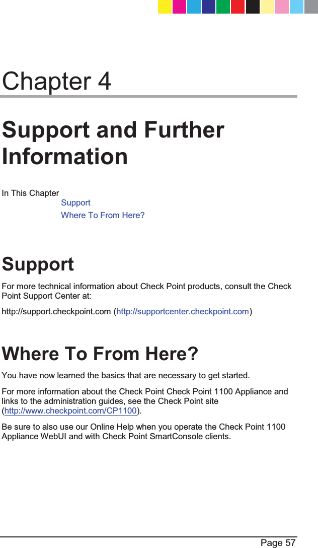  Page 57  Chapter 4 Support and Further Information In This Chapter Support Where To From Here?    Support For more technical information about Check Point products, consult the Check Point Support Center at: http://support.checkpoint.com (http://supportcenter.checkpoint.com)  Where To From Here?  You have now learned the basics that are necessary to get started.  For more information about the Check Point Check Point 1100 Appliance and links to the administration guides, see the Check Point site (http://www.checkpoint.com/CP1100). Be sure to also use our Online Help when you operate the Check Point 1100 Appliance WebUI and with Check Point SmartConsole clients.  CP_1100Appliance_GettingStartedG57   57CP_1100Appliance_GettingStartedG57   57 25/02/2013   10:05:3025/02/2013   10:05:30