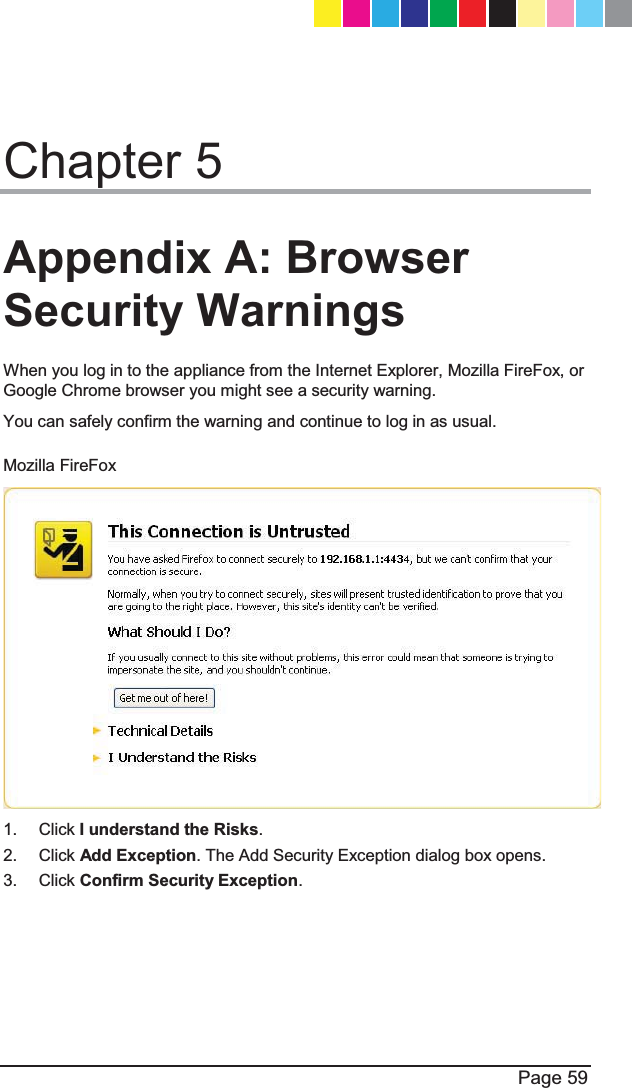  Page 59  Chapter 5 Appendix A: Browser Security Warnings When you log in to the appliance from the Internet Explorer, Mozilla FireFox, or Google Chrome browser you might see a security warning.  You can safely confirm the warning and continue to log in as usual. Mozilla FireFox  1. Click I understand the Risks.  2. Click Add Exception. The Add Security Exception dialog box opens. 3. Click Confirm Security Exception.  CP_1100Appliance_GettingStartedG59   59CP_1100Appliance_GettingStartedG59   59 25/02/2013   10:05:3025/02/2013   10:05:30