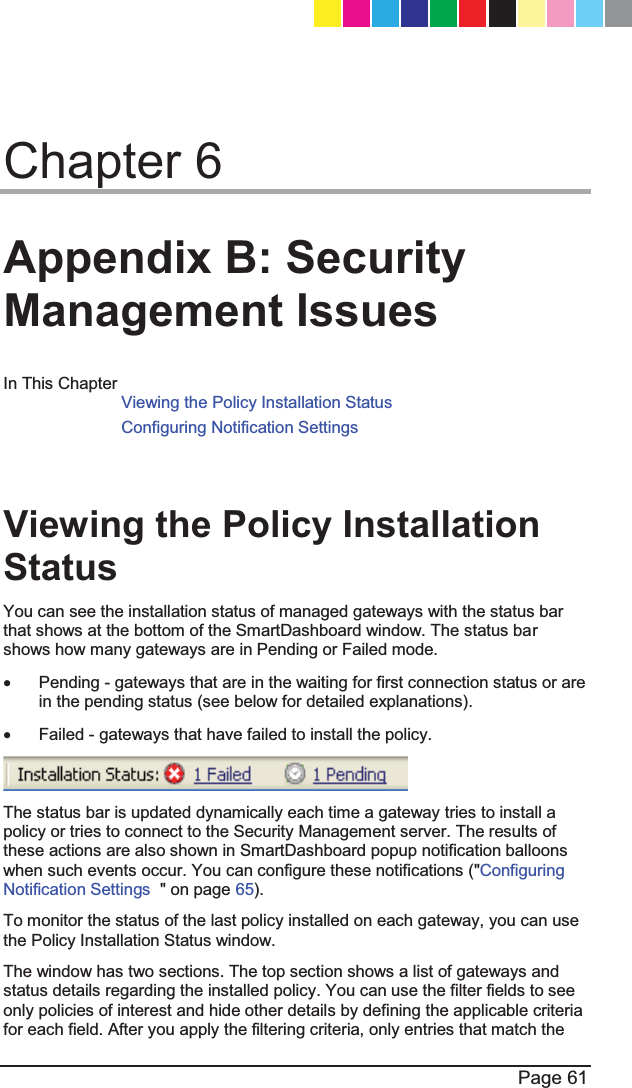  Page 61  Chapter 6 Appendix B: Security Management Issues In This Chapter Viewing the Policy Installation Status  Configuring Notification Settings     Viewing the Policy Installation Status  You can see the installation status of managed gateways with the status bar that shows at the bottom of the SmartDashboard window. The status bar shows how many gateways are in Pending or Failed mode. x  Pending - gateways that are in the waiting for first connection status or are in the pending status (see below for detailed explanations). x  Failed - gateways that have failed to install the policy.  The status bar is updated dynamically each time a gateway tries to install a policy or tries to connect to the Security Management server. The results of these actions are also shown in SmartDashboard popup notification balloons when such events occur. You can configure these notifications (&quot;Configuring Notification Settings  &quot; on page 65). To monitor the status of the last policy installed on each gateway, you can use the Policy Installation Status window. The window has two sections. The top section shows a list of gateways and status details regarding the installed policy. You can use the filter fields to see only policies of interest and hide other details by defining the applicable criteria for each field. After you apply the filtering criteria, only entries that match the CP_1100Appliance_GettingStartedG61   61CP_1100Appliance_GettingStartedG61   61 25/02/2013   10:05:3025/02/2013   10:05:30