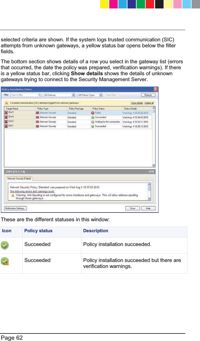   Page 62  selected criteria are shown. If the system logs trusted communication (SIC) attempts from unknown gateways, a yellow status bar opens below the filter fields.  The bottom section shows details of a row you select in the gateway list (errors that occurred, the date the policy was prepared, verification warnings). If there is a yellow status bar, clicking Show details shows the details of unknown gateways trying to connect to the Security Management Server.  These are the different statuses in this window:  Icon  Policy status  Description  Succeeded Policy installation succeeded.  Succeeded Policy installation succeeded but there are verification warnings. CP_1100Appliance_GettingStartedG62   62CP_1100Appliance_GettingStartedG62   62 25/02/2013   10:05:3025/02/2013   10:05:30