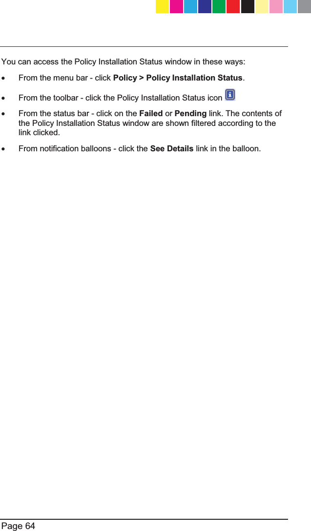   Page 64  You can access the Policy Installation Status window in these ways: x From the menu bar - click Policy &gt; Policy Installation Status. x  From the toolbar - click the Policy Installation Status icon   x  From the status bar - click on the Failed or Pending link. The contents of the Policy Installation Status window are shown filtered according to the link clicked.  x  From notification balloons - click the See Details link in the balloon.   CP_1100Appliance_GettingStartedG64   64CP_1100Appliance_GettingStartedG64   64 25/02/2013   10:05:3125/02/2013   10:05:31