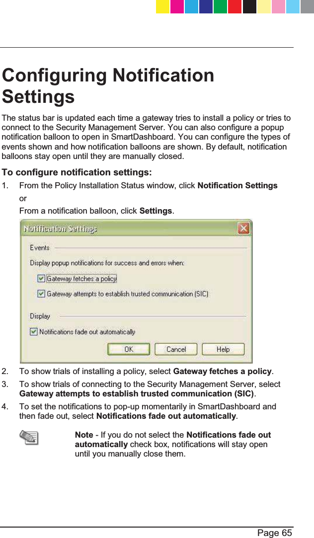   Page 65 Configuring Notification Settings   The status bar is updated each time a gateway tries to install a policy or tries to connect to the Security Management Server. You can also configure a popup notification balloon to open in SmartDashboard. You can configure the types of events shown and how notification balloons are shown. By default, notification balloons stay open until they are manually closed. To configure notification settings: 1.  From the Policy Installation Status window, click Notification Settings or From a notification balloon, click Settings.  2.  To show trials of installing a policy, select Gateway fetches a policy. 3.  To show trials of connecting to the Security Management Server, select Gateway attempts to establish trusted communication (SIC).  4.  To set the notifications to pop-up momentarily in SmartDashboard and then fade out, select Notifications fade out automatically.  Note - If you do not select the Notifications fade out automatically check box, notifications will stay open until you manually close them. CP_1100Appliance_GettingStartedG65   65CP_1100Appliance_GettingStartedG65   65 25/02/2013   10:05:3125/02/2013   10:05:31