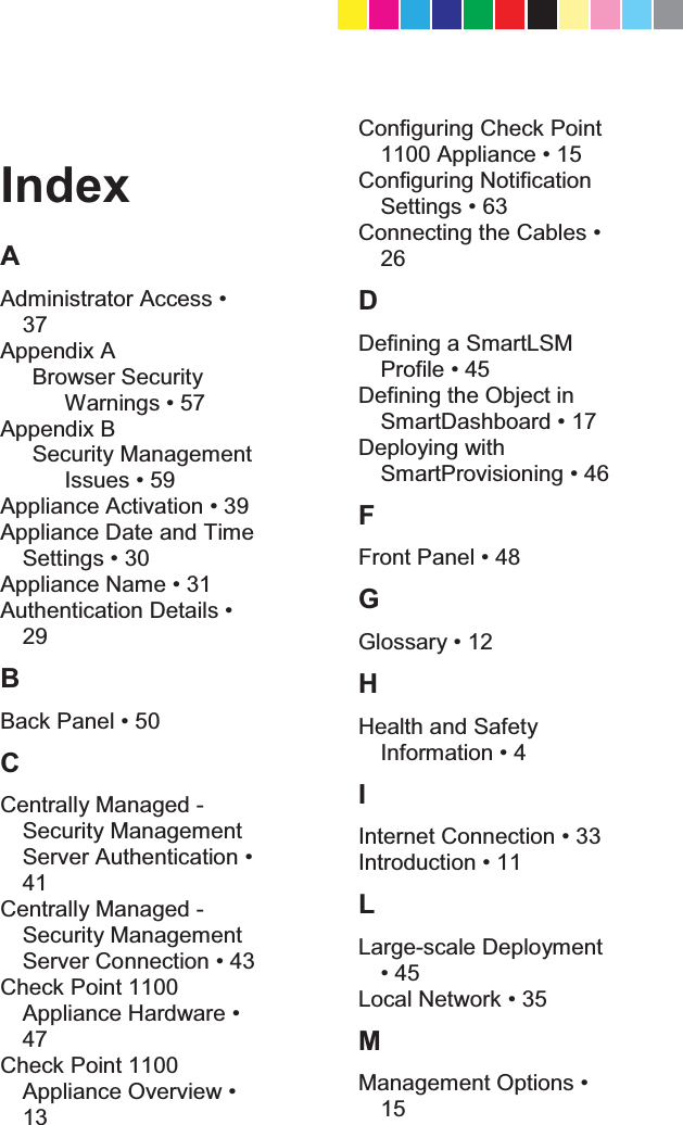   Index A $GPLQLVWUDWRU$FFHVV37 Appendix A Browser Security :DUQLQJV Appendix B Security Management ,VVXHV $SSOLDQFH$FWLYDWLRQ Appliance Date and Time 6HWWLQJV $SSOLDQFH1DPH $XWKHQWLFDWLRQ&apos;HWDLOV29 B %DFN3DQHO C Centrally Managed - Security Management 6HUYHU$XWKHQWLFDWLRQ41 Centrally Managed - Security Management 6HUYHU&amp;RQQHFWLRQ Check Point 1100 $SSOLDQFH+DUGZDUH47 Check Point 1100 $SSOLDQFH2YHUYLHZ13 Configuring Check Point $SSOLDQFH Configuring Notification 6HWWLQJV &amp;RQQHFWLQJWKH&amp;DEOHV26 D Defining a SmartLSM ProfLOH Defining the Object in 6PDUW&apos;DVKERDUG Deploying with 6PDUW3URYLVLRQLQJ F )URQW3DQHO G *ORVVDU\ H Health and Safety ,QIRUPDWLRQ I ,QWHUQHW&amp;RQQHFWLRQ ,QWURGXFWLRQ L Large-scale Deployment  /RFDO1HWZRUN M 0DQDJHPHQW2SWLRQV15 CP_1100Appliance_GettingStartedG67   67CP_1100Appliance_GettingStartedG67   67 25/02/2013   10:05:3125/02/2013   10:05:31