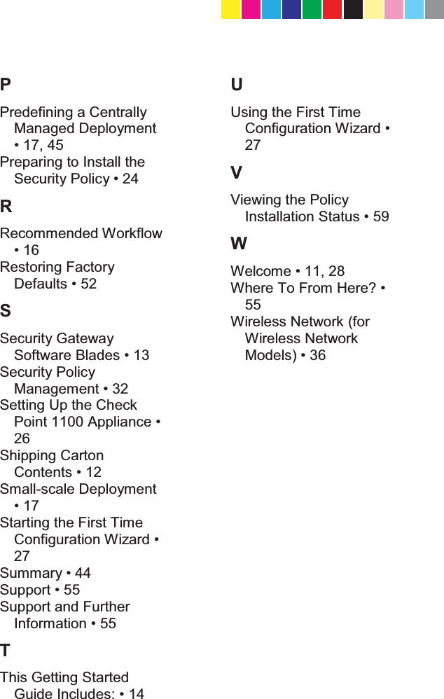   P Predefining a Centrally Managed Deployment  Preparing to Install the 6HFXULW\3ROLF\ R Recommended Workflow  Restoring Factory &apos;HIDXOWV S Security Gateway 6RIWZDUH%ODGHV Security Policy 0DQDJHPHQW Setting Up the Check 3RLQW$SSOLDQFH26 Shipping Carton &amp;RQWHQWV Small-scale Deployment  Starting the First Time &amp;RQILJXUDWLRQ:L]DUG27 6XPPDU\ 6XSSRUW Support and Further ,QIRUPDWLRQ T This Getting Started Guide Includes U Using the First Time &amp;RQILJXUDWLRQ:L]DUG27 V Viewing the Policy ,QVWDOODWLRQ6WDWXV W :HOFRPH :KHUH7R)URP+HUH&quot;55 Wireless Network (for Wireless Network 0RGHOV  CP_1100Appliance_GettingStartedG68   68CP_1100Appliance_GettingStartedG68   68 25/02/2013   10:05:3125/02/2013   10:05:31