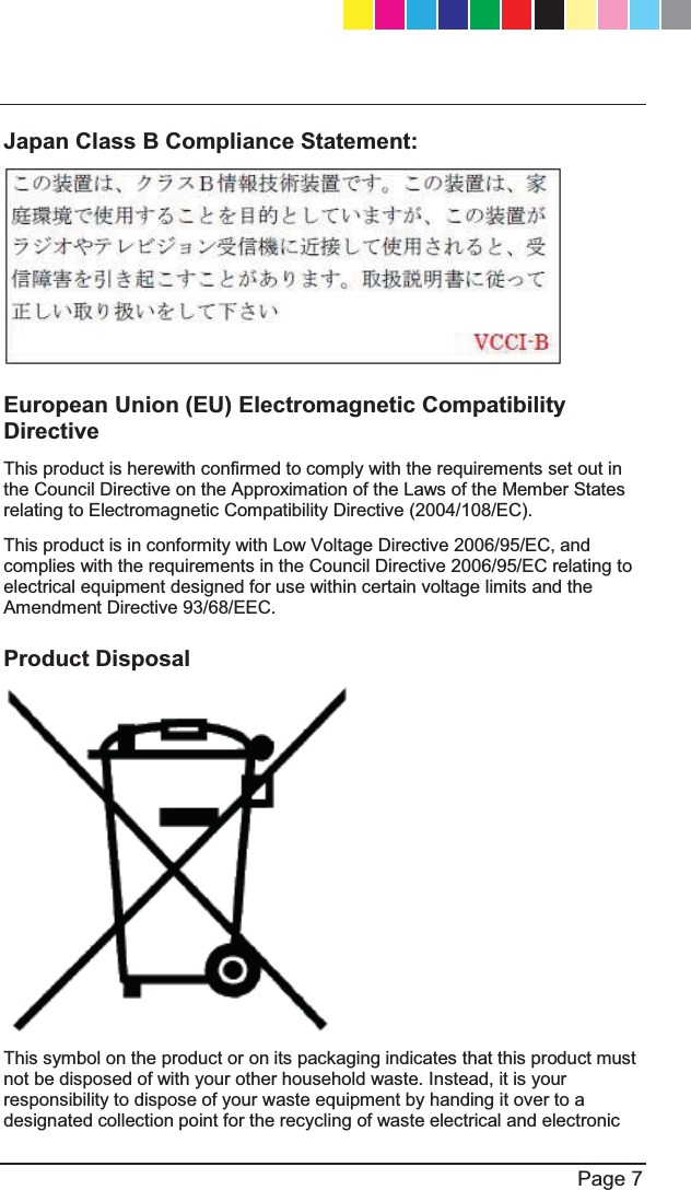   Page 7  Japan Class B Compliance Statement:  European Union (EU) Electromagnetic Compatibility Directive This product is herewith confirmed to comply with the requirements set out in the Council Directive on the Approximation of the Laws of the Member States relating to Electromagnetic Compatibility Directive (2004/108/EC).  This product is in conformity with Low Voltage Directive 2006/95/EC, and complies with the requirements in the Council Directive 2006/95/EC relating to electrical equipment designed for use within certain voltage limits and the Amendment Directive 93/68/EEC. Product Disposal  This symbol on the product or on its packaging indicates that this product must not be disposed of with your other household waste. Instead, it is your responsibility to dispose of your waste equipment by handing it over to a designated collection point for the recycling of waste electrical and electronic CP_1100Appliance_GettingStartedG7   7CP_1100Appliance_GettingStartedG7   7 25/02/2013   10:05:2925/02/2013   10:05:29