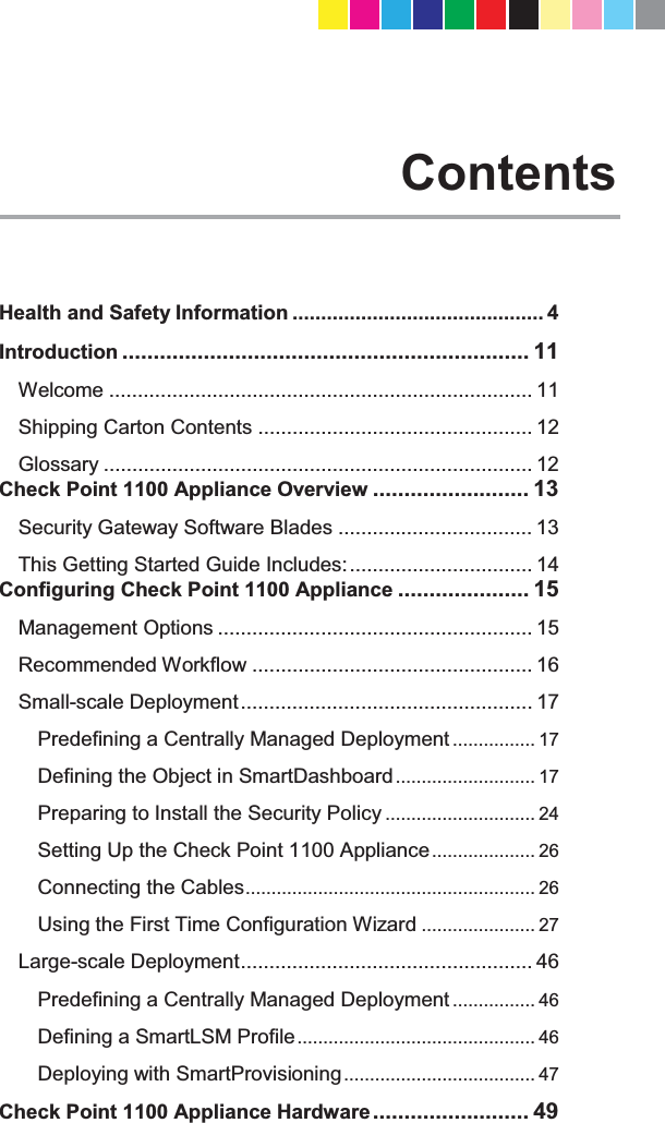   Contents Health and Safety Information ............................................ 4 Introduction ................................................................. 11 Welcome .......................................................................... 11 Shipping Carton Contents ................................................ 12 Glossary ........................................................................... 12 Check Point 1100 Appliance Overview ......................... 13 Security Gateway Software Blades .................................. 13 This Getting Started Guide Includes: ................................ 14 Configuring Check Point 1100 Appliance ..................... 15 Management Options ....................................................... 15 Recommended Workflow ................................................. 16 Small-scale Deployment ................................................... 17 Predefining a Centrally Managed Deployment ................ 17 Defining the Object in SmartDashboard ........................... 17 Preparing to Install the Security Policy ............................. 24 Setting Up the Check Point 1100 Appliance ....................  26 Connecting the Cables ........................................................  26 Using the First Time Configuration Wizard ...................... 27 Large-scale Deployment ................................................... 46 Predefining a Centrally Managed Deployment ................ 46 Defining a SmartLSM Profile ..............................................  46 Deploying with SmartProvisioning .....................................  47 Check Point 1100 Appliance Hardware .........................  49 CP_1100Appliance_GettingStartedG9   9CP_1100Appliance_GettingStartedG9   9 25/02/2013   10:05:3025/02/2013   10:05:30