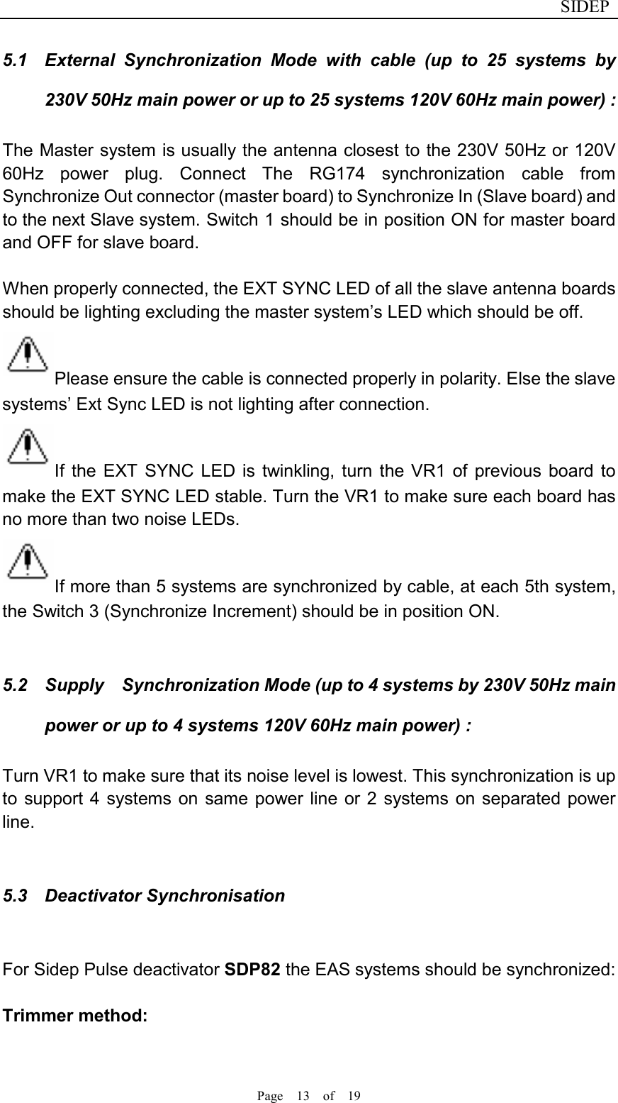                              SIDEP Page    13    of    19   5.1  External  Synchronization  Mode  with  cable  (up  to  25  systems  by 230V 50Hz main power or up to 25 systems 120V 60Hz main power) : The Master system is usually the antenna closest to the 230V 50Hz or 120V 60Hz  power  plug.  Connect  The  RG174  synchronization  cable  from Synchronize Out connector (master board) to Synchronize In (Slave board) and to the next Slave system. Switch 1 should be in position ON for master board and OFF for slave board.  When properly connected, the EXT SYNC LED of all the slave antenna boards should be lighting excluding the master system’s LED which should be off.   Please ensure the cable is connected properly in polarity. Else the slave systems’ Ext Sync LED is not lighting after connection. If  the  EXT SYNC  LED  is  twinkling,  turn  the  VR1  of  previous  board  to make the EXT SYNC LED stable. Turn the VR1 to make sure each board has no more than two noise LEDs. If more than 5 systems are synchronized by cable, at each 5th system, the Switch 3 (Synchronize Increment) should be in position ON.  5.2  Supply    Synchronization Mode (up to 4 systems by 230V 50Hz main power or up to 4 systems 120V 60Hz main power) : Turn VR1 to make sure that its noise level is lowest. This synchronization is up to  support 4 systems on  same power line or 2  systems on separated power line.  5.3  Deactivator Synchronisation    For Sidep Pulse deactivator SDP82 the EAS systems should be synchronized:  Trimmer method:     