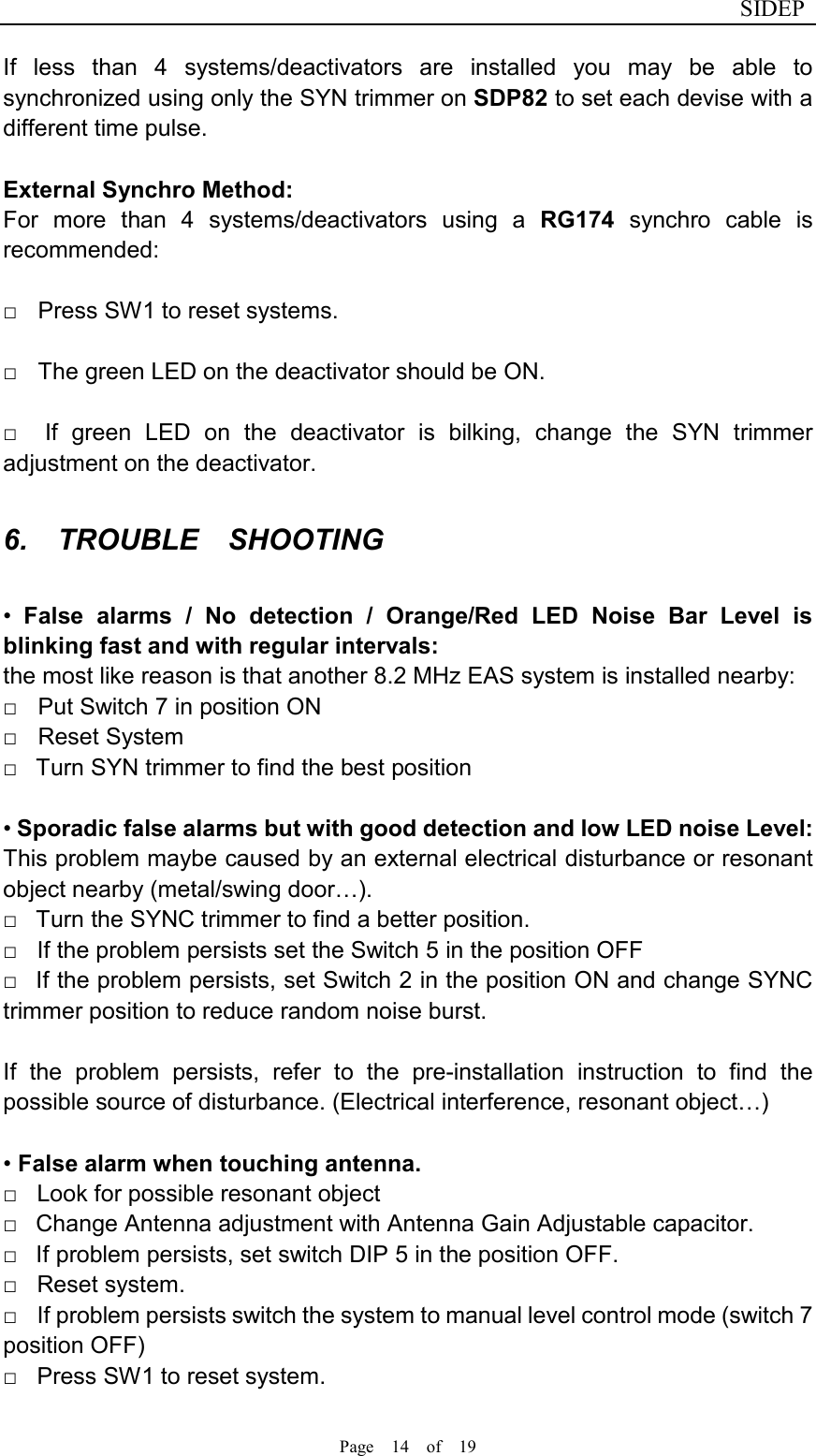                              SIDEP Page    14    of    19   If  less  than  4  systems/deactivators  are  installed  you  may  be  able  to synchronized using only the SYN trimmer on SDP82 to set each devise with a different time pulse.      External Synchro Method:   For  more  than  4  systems/deactivators  using  a  RG174  synchro  cable  is recommended:  □    Press SW1 to reset systems.    □    The green LED on the deactivator should be ON.    □    If  green  LED  on  the  deactivator  is  bilking,  change  the  SYN  trimmer adjustment on the deactivator.  6.    TROUBLE    SHOOTING  •  False  alarms  /  No  detection  /  Orange/Red  LED  Noise  Bar  Level  is blinking fast and with regular intervals:   the most like reason is that another 8.2 MHz EAS system is installed nearby: □    Put Switch 7 in position ON   □    Reset System   □    Turn SYN trimmer to find the best position    • Sporadic false alarms but with good detection and low LED noise Level: This problem maybe caused by an external electrical disturbance or resonant object nearby (metal/swing door…). □    Turn the SYNC trimmer to find a better position.   □    If the problem persists set the Switch 5 in the position OFF   □    If the problem persists, set Switch 2 in the position ON and change SYNC trimmer position to reduce random noise burst.    If  the  problem  persists,  refer  to  the  pre-installation  instruction  to  find  the possible source of disturbance. (Electrical interference, resonant object…)    • False alarm when touching antenna.   □    Look for possible resonant object   □    Change Antenna adjustment with Antenna Gain Adjustable capacitor.   □    If problem persists, set switch DIP 5 in the position OFF.   □    Reset system. □    If problem persists switch the system to manual level control mode (switch 7 position OFF)   □    Press SW1 to reset system.   
