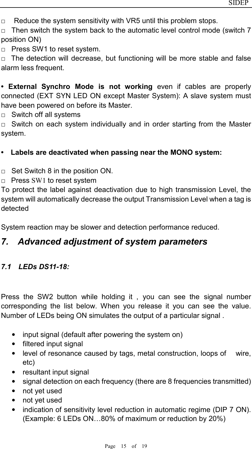                              SIDEP Page    15    of    19   □      Reduce the system sensitivity with VR5 until this problem stops.   □    Then switch the system back to the automatic level control mode (switch 7 position ON)   □    Press SW1 to reset system.   □    The detection will  decrease, but functioning  will be  more stable and false alarm less frequent.      •  External  Synchro  Mode  is  not  working  even  if  cables  are  properly connected (EXT SYN LED ON except Master System): A slave system must have been powered on before its Master.   □    Switch off all systems   □    Switch  on  each  system individually and  in order  starting  from  the  Master system.          •    Labels are deactivated when passing near the MONO system:    □    Set Switch 8 in the position ON.     □    Press SW1 to reset system   To protect  the  label against deactivation due to high transmission Level, the system will automatically decrease the output Transmission Level when a tag is detected      System reaction may be slower and detection performance reduced. 7.    Advanced adjustment of system parameters 7.1    LEDs DS11-18:  Press  the  SW2  button  while  holding  it  ,  you  can  see  the  signal  number corresponding  the  list  below.  When  you  release  it  you  can  see  the  value. Number of LEDs being ON simulates the output of a particular signal .  •  input signal (default after powering the system on) •  filtered input signal •  level of resonance caused by tags, metal construction, loops of      wire, etc) •  resultant input signal •  signal detection on each frequency (there are 8 frequencies transmitted) •  not yet used   •  not yet used •  indication of sensitivity level reduction in automatic regime (DIP 7 ON). (Example: 6 LEDs ON…80% of maximum or reduction by 20%)  