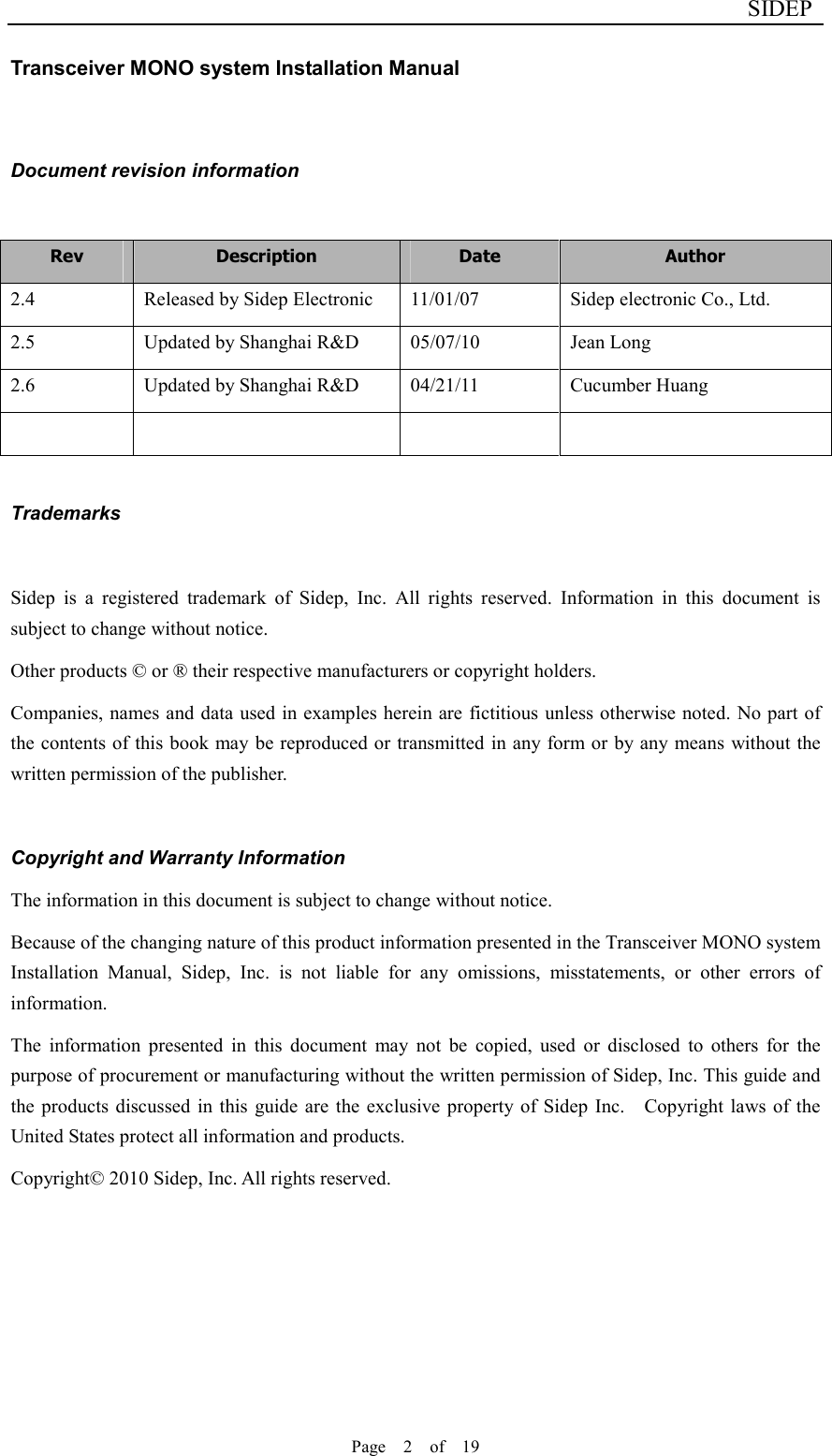                              SIDEP Page    2    of    19   Transceiver MONO system Installation Manual   Document revision information  Rev  Description  Date  Author 2.4  Released by Sidep Electronic  11/01/07  Sidep electronic Co., Ltd. 2.5  Updated by Shanghai R&amp;D  05/07/10  Jean Long 2.6  Updated by Shanghai R&amp;D  04/21/11  Cucumber Huang         Trademarks  Sidep  is  a  registered  trademark  of  Sidep,  Inc.  All  rights  reserved.  Information  in  this  document  is subject to change without notice. Other products © or ® their respective manufacturers or copyright holders. Companies, names and data used in examples herein are fictitious unless otherwise noted. No part of the contents of this book may be reproduced or transmitted in any form or by any means without the written permission of the publisher.  Copyright and Warranty Information The information in this document is subject to change without notice. Because of the changing nature of this product information presented in the Transceiver MONO system Installation  Manual,  Sidep,  Inc.  is  not  liable  for  any  omissions,  misstatements,  or  other  errors  of information. The  information  presented  in  this  document  may  not  be  copied,  used  or  disclosed  to  others  for  the purpose of procurement or manufacturing without the written permission of Sidep, Inc. This guide and the products discussed  in  this  guide  are the exclusive  property of Sidep  Inc.    Copyright  laws of the United States protect all information and products. Copyright© 2010 Sidep, Inc. All rights reserved.      