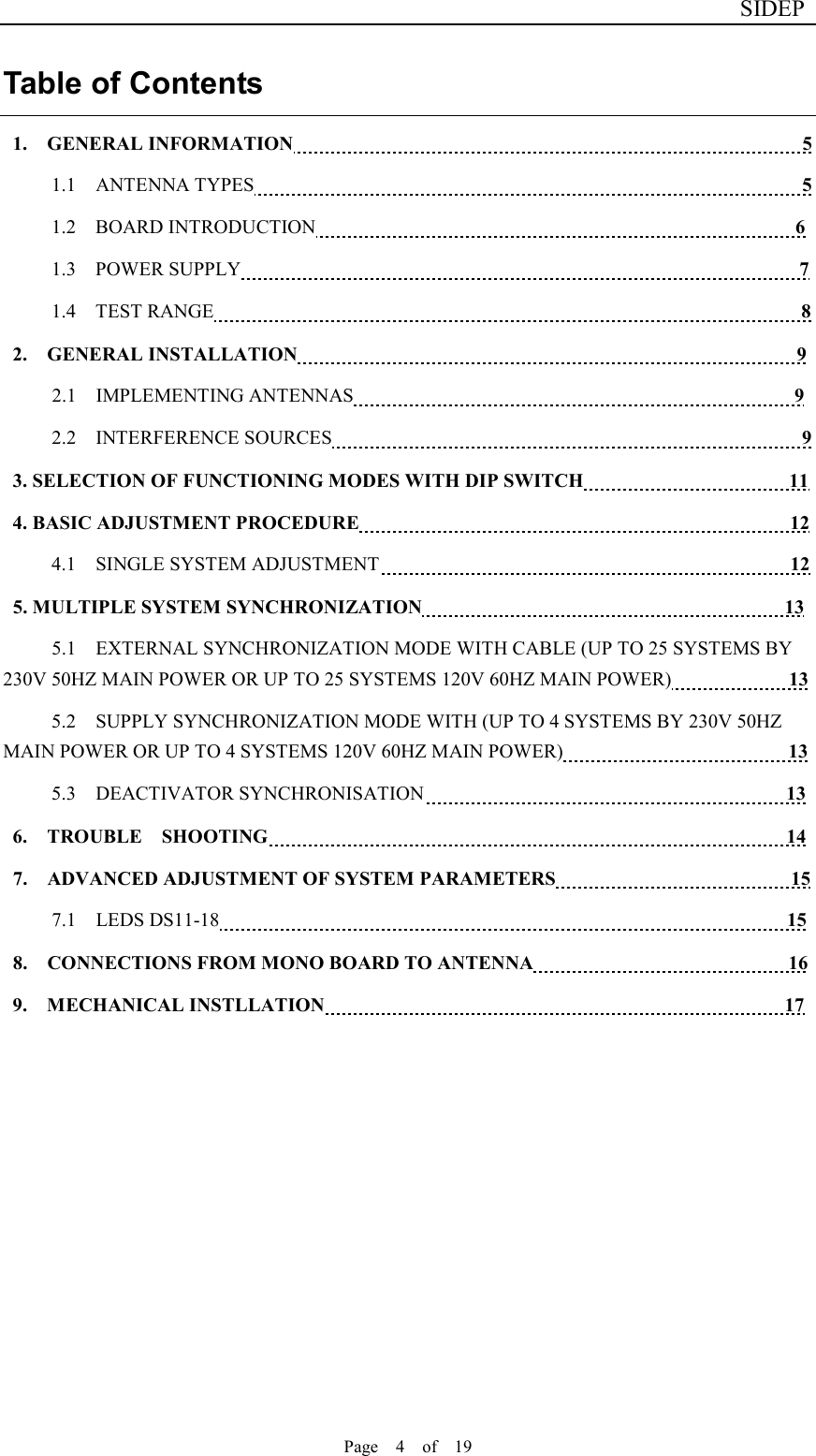                              SIDEP Page    4    of    19   Table of Contents 1.  GENERAL INFORMATION                                                    5 1.1    ANTENNA TYPES                                                        5 1.2    BOARD INTRODUCTION                                                 6 1.3    POWER SUPPLY                                                         7 1.4    TEST RANGE                                                            8                    2.  GENERAL INSTALLATION                                                   9         2.1    IMPLEMENTING ANTENNAS                                             9 2.2    INTERFERENCE SOURCES                                                9 3. SELECTION OF FUNCTIONING MODES WITH DIP SWITCH                                          11 4. BASIC ADJUSTMENT PROCEDURE                                                                                        12 4.1    SINGLE SYSTEM ADJUSTMENT                                          12 5. MULTIPLE SYSTEM SYNCHRONIZATION                                                                          13 5.1    EXTERNAL SYNCHRONIZATION MODE WITH CABLE (UP TO 25 SYSTEMS BY 230V 50HZ MAIN POWER OR UP TO 25 SYSTEMS 120V 60HZ MAIN POWER)            13 5.2    SUPPLY SYNCHRONIZATION MODE WITH (UP TO 4 SYSTEMS BY 230V 50HZ MAIN POWER OR UP TO 4 SYSTEMS 120V 60HZ MAIN POWER)                       13 5.3    DEACTIVATOR SYNCHRONISATION                                     13 6.  TROUBLE  SHOOTING                                                     14 7.    ADVANCED ADJUSTMENT OF SYSTEM PARAMETERS                                                15 7.1    LEDS DS11-18                                                          15 8.    CONNECTIONS FROM MONO BOARD TO ANTENNA                                                    16 9.  MECHANICAL INSTLLATION                                               17      