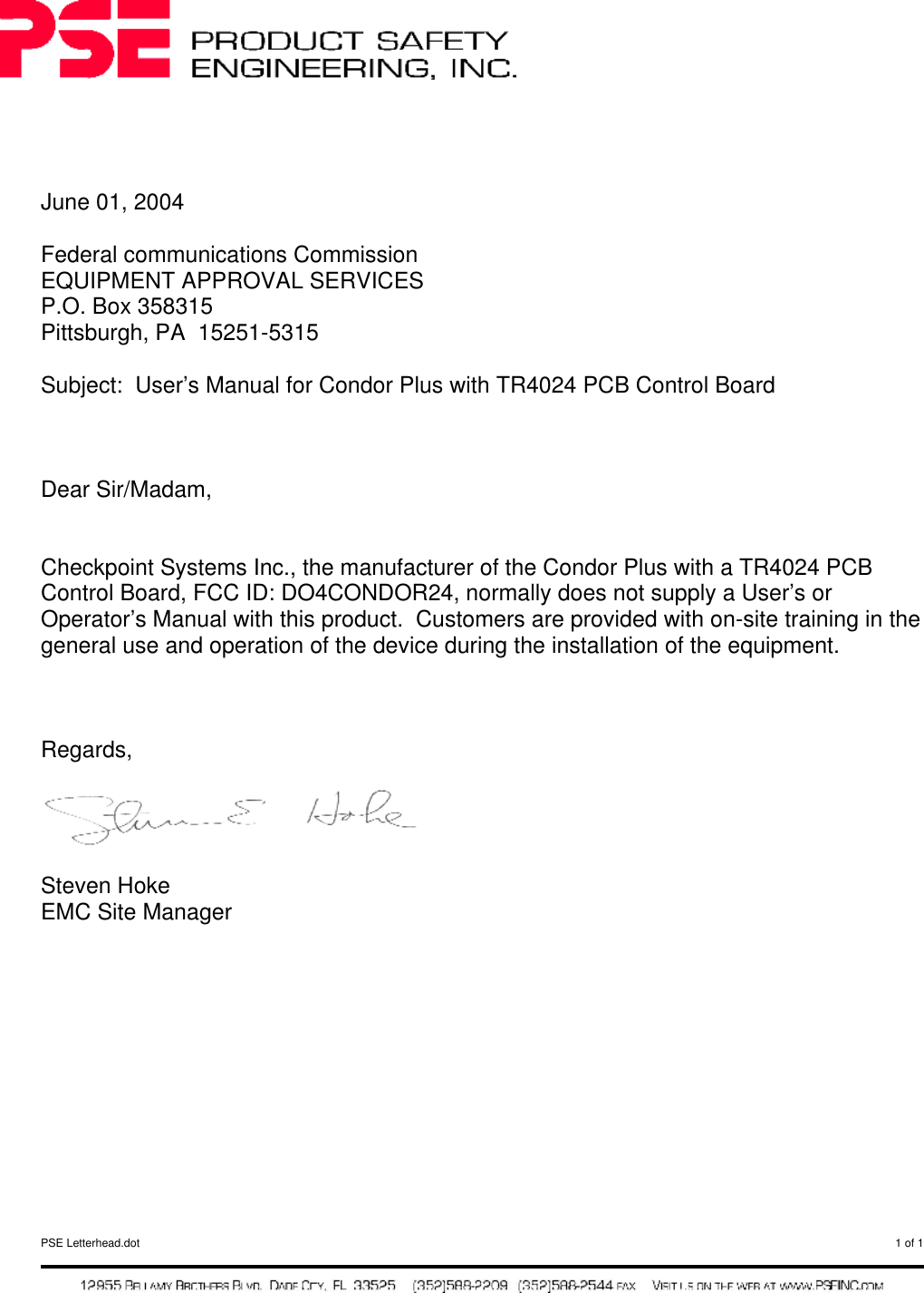  PSE Letterhead.dot  1 of 1       June 01, 2004  Federal communications Commission EQUIPMENT APPROVAL SERVICES P.O. Box 358315 Pittsburgh, PA  15251-5315  Subject:  User’s Manual for Condor Plus with TR4024 PCB Control Board    Dear Sir/Madam,   Checkpoint Systems Inc., the manufacturer of the Condor Plus with a TR4024 PCB Control Board, FCC ID: DO4CONDOR24, normally does not supply a User’s or Operator’s Manual with this product.  Customers are provided with on-site training in the general use and operation of the device during the installation of the equipment.     Regards,    Steven Hoke EMC Site Manager     