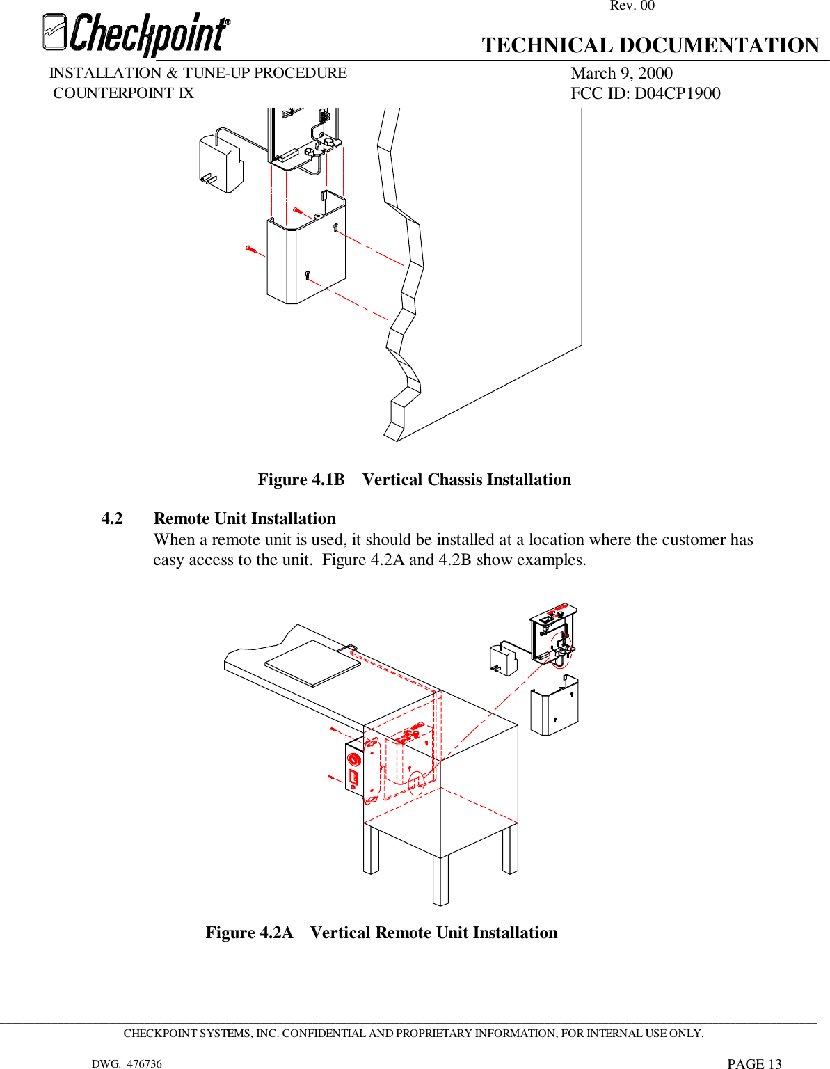 Rev. 00TECHNICAL DOCUMENTATIONINSTALLATION &amp; TUNE-UP PROCEDURE March 9, 2000             COUNTERPOINT IX FCC ID: D04CP1900 _____________________________________________________________________________________________________________________________________________CHECKPOINT SYSTEMS, INC. CONFIDENTIAL AND PROPRIETARY INFORMATION, FOR INTERNAL USE ONLY.DWG.  476736 PAGE 13Figure 4.1B Vertical Chassis Installation4.2 Remote Unit InstallationWhen a remote unit is used, it should be installed at a location where the customer haseasy access to the unit.  Figure 4.2A and 4.2B show examples.Figure 4.2A Vertical Remote Unit Installation