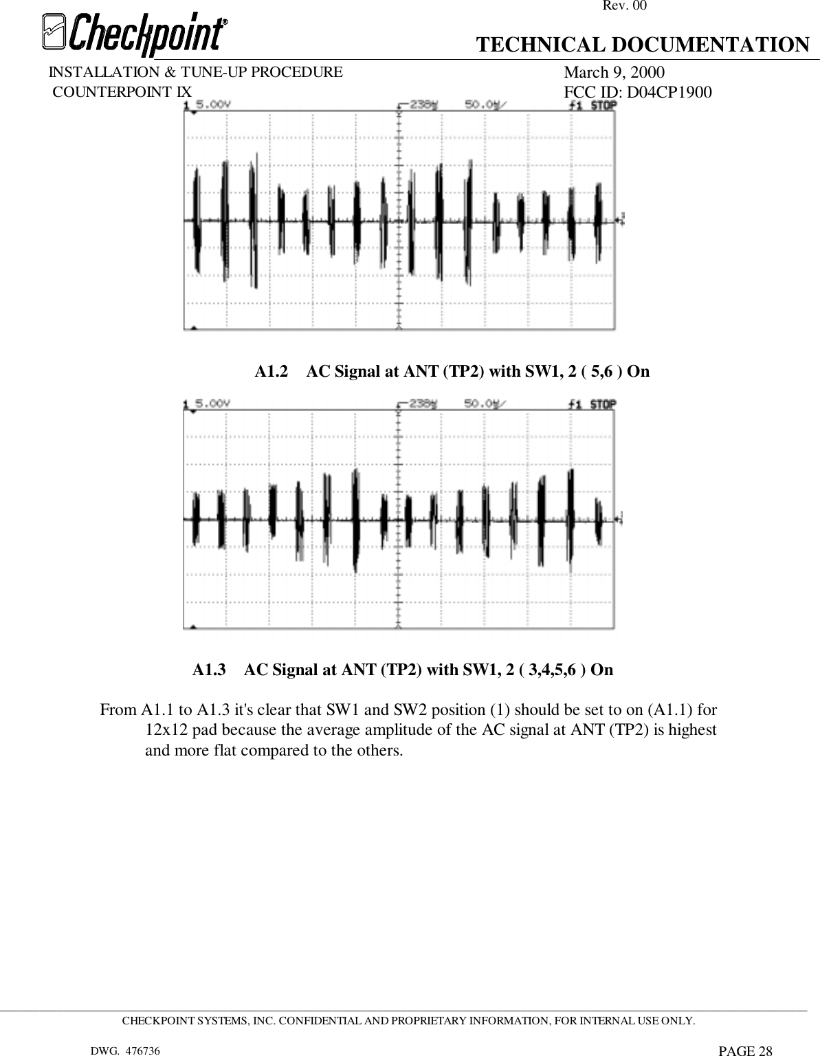 Rev. 00TECHNICAL DOCUMENTATIONINSTALLATION &amp; TUNE-UP PROCEDURE March 9, 2000             COUNTERPOINT IX FCC ID: D04CP1900 _____________________________________________________________________________________________________________________________________________CHECKPOINT SYSTEMS, INC. CONFIDENTIAL AND PROPRIETARY INFORMATION, FOR INTERNAL USE ONLY.DWG.  476736 PAGE 28A1.2 AC Signal at ANT (TP2) with SW1, 2 ( 5,6 ) OnA1.3 AC Signal at ANT (TP2) with SW1, 2 ( 3,4,5,6 ) OnFrom A1.1 to A1.3 it&apos;s clear that SW1 and SW2 position (1) should be set to on (A1.1) for12x12 pad because the average amplitude of the AC signal at ANT (TP2) is highestand more flat compared to the others.