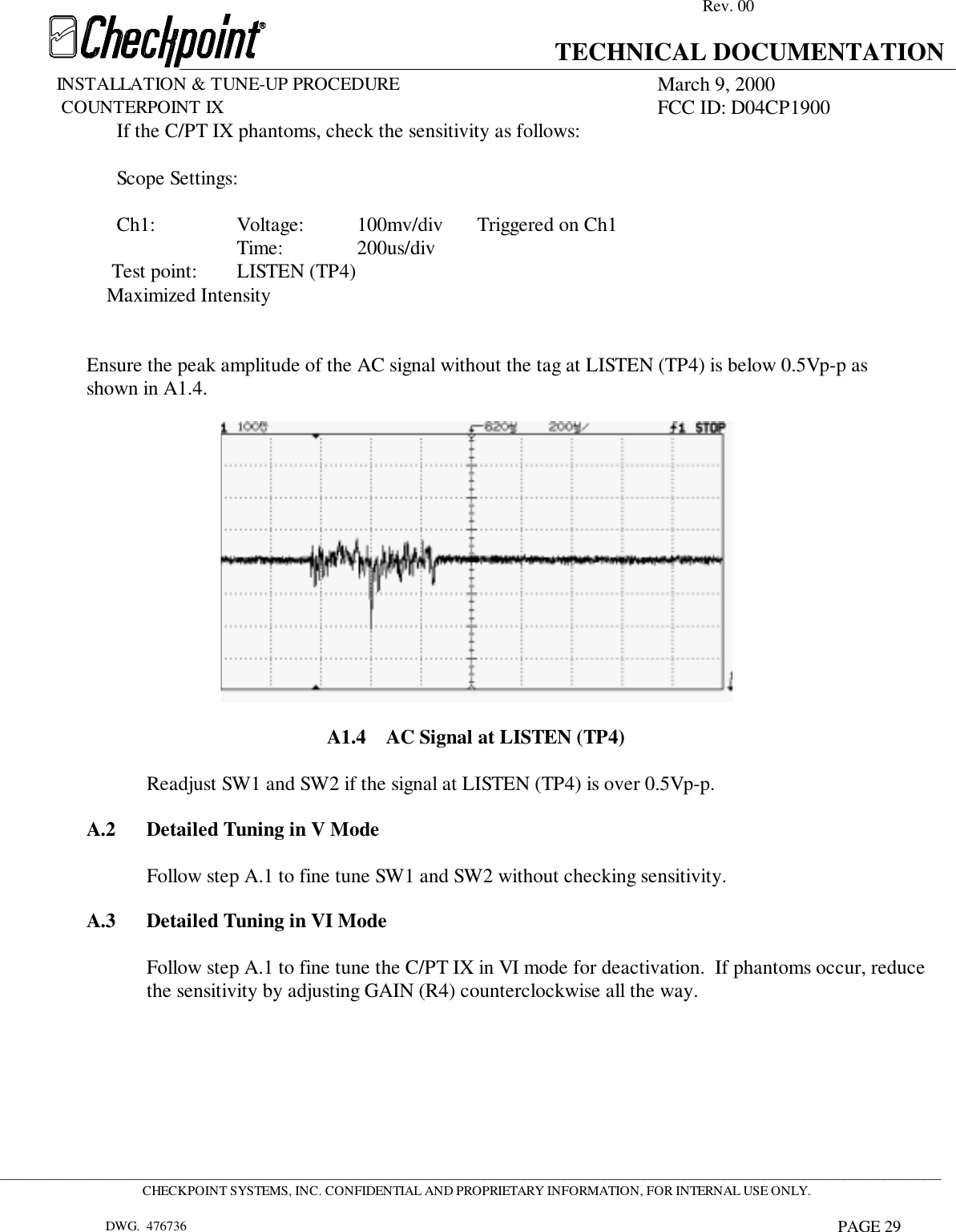 Rev. 00TECHNICAL DOCUMENTATIONINSTALLATION &amp; TUNE-UP PROCEDURE March 9, 2000             COUNTERPOINT IX FCC ID: D04CP1900 _____________________________________________________________________________________________________________________________________________CHECKPOINT SYSTEMS, INC. CONFIDENTIAL AND PROPRIETARY INFORMATION, FOR INTERNAL USE ONLY.DWG.  476736 PAGE 29If the C/PT IX phantoms, check the sensitivity as follows:Scope Settings:Ch1: Voltage: 100mv/div Triggered on Ch1Time: 200us/div                Test point:       LISTEN (TP4)                           Maximized IntensityEnsure the peak amplitude of the AC signal without the tag at LISTEN (TP4) is below 0.5Vp-p asshown in A1.4.A1.4    AC Signal at LISTEN (TP4)Readjust SW1 and SW2 if the signal at LISTEN (TP4) is over 0.5Vp-p.A.2 Detailed Tuning in V ModeFollow step A.1 to fine tune SW1 and SW2 without checking sensitivity.A.3 Detailed Tuning in VI ModeFollow step A.1 to fine tune the C/PT IX in VI mode for deactivation.  If phantoms occur, reducethe sensitivity by adjusting GAIN (R4) counterclockwise all the way.