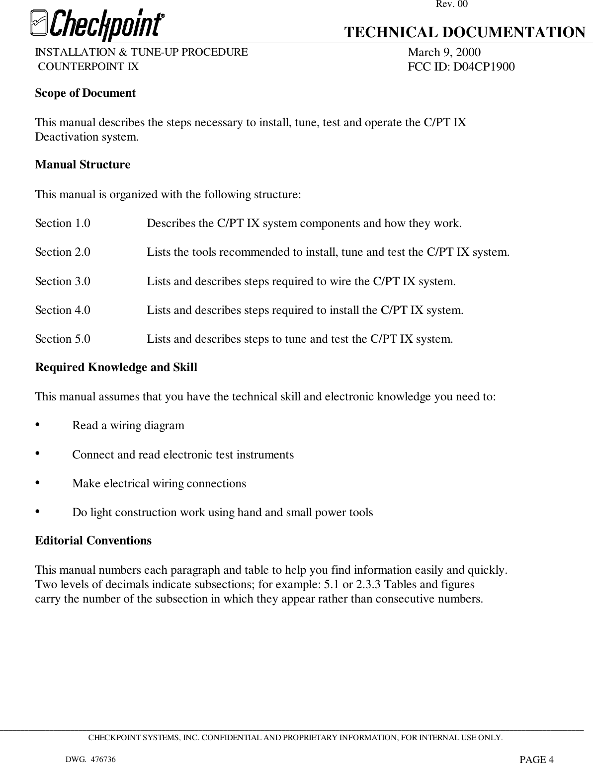 Rev. 00TECHNICAL DOCUMENTATIONINSTALLATION &amp; TUNE-UP PROCEDURE March 9, 2000             COUNTERPOINT IX FCC ID: D04CP1900 _____________________________________________________________________________________________________________________________________________CHECKPOINT SYSTEMS, INC. CONFIDENTIAL AND PROPRIETARY INFORMATION, FOR INTERNAL USE ONLY.DWG.  476736 PAGE 4           Scope of DocumentThis manual describes the steps necessary to install, tune, test and operate the C/PT IXDeactivation system.Manual StructureThis manual is organized with the following structure:Section 1.0 Describes the C/PT IX system components and how they work.Section 2.0 Lists the tools recommended to install, tune and test the C/PT IX system.Section 3.0 Lists and describes steps required to wire the C/PT IX system.Section 4.0 Lists and describes steps required to install the C/PT IX system.Section 5.0 Lists and describes steps to tune and test the C/PT IX system.Required Knowledge and SkillThis manual assumes that you have the technical skill and electronic knowledge you need to:•Read a wiring diagram•Connect and read electronic test instruments•Make electrical wiring connections•Do light construction work using hand and small power toolsEditorial ConventionsThis manual numbers each paragraph and table to help you find information easily and quickly.Two levels of decimals indicate subsections; for example: 5.1 or 2.3.3 Tables and figurescarry the number of the subsection in which they appear rather than consecutive numbers.