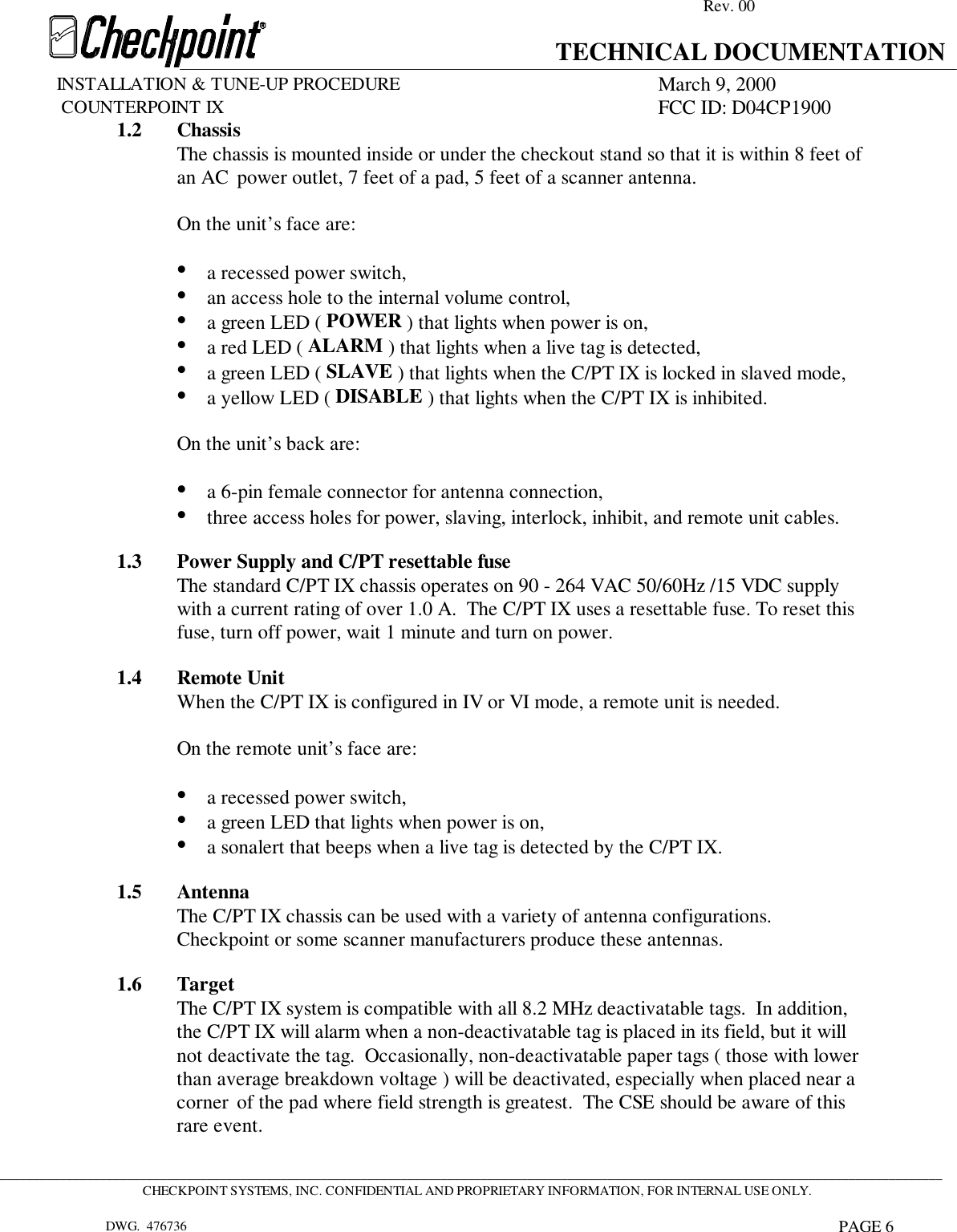 Rev. 00TECHNICAL DOCUMENTATIONINSTALLATION &amp; TUNE-UP PROCEDURE March 9, 2000             COUNTERPOINT IX FCC ID: D04CP1900 _____________________________________________________________________________________________________________________________________________CHECKPOINT SYSTEMS, INC. CONFIDENTIAL AND PROPRIETARY INFORMATION, FOR INTERNAL USE ONLY.DWG.  476736 PAGE 61.2 ChassisThe chassis is mounted inside or under the checkout stand so that it is within 8 feet of an AC  power outlet, 7 feet of a pad, 5 feet of a scanner antenna.On the unit’s face are:• a recessed power switch,• an access hole to the internal volume control,• a green LED ( POWER ) that lights when power is on,• a red LED ( ALARM ) that lights when a live tag is detected,• a green LED ( SLAVE ) that lights when the C/PT IX is locked in slaved mode,• a yellow LED ( DISABLE ) that lights when the C/PT IX is inhibited.  On the unit’s back are: • a 6-pin female connector for antenna connection,• three access holes for power, slaving, interlock, inhibit, and remote unit cables.  1.3 Power Supply and C/PT resettable fuse The standard C/PT IX chassis operates on 90 - 264 VAC 50/60Hz /15 VDC supplywith a current rating of over 1.0 A.  The C/PT IX uses a resettable fuse. To reset thisfuse, turn off power, wait 1 minute and turn on power.  1.4 Remote Unit When the C/PT IX is configured in IV or VI mode, a remote unit is needed.  On the remote unit’s face are: • a recessed power switch,• a green LED that lights when power is on,• a sonalert that beeps when a live tag is detected by the C/PT IX.1.5 AntennaThe C/PT IX chassis can be used with a variety of antenna configurations.Checkpoint or some scanner manufacturers produce these antennas.1.6 TargetThe C/PT IX system is compatible with all 8.2 MHz deactivatable tags.  In addition, the C/PT IX will alarm when a non-deactivatable tag is placed in its field, but it will not deactivate the tag.  Occasionally, non-deactivatable paper tags ( those with lower than average breakdown voltage ) will be deactivated, especially when placed near a corner  of the pad where field strength is greatest.  The CSE should be aware of this rare event.