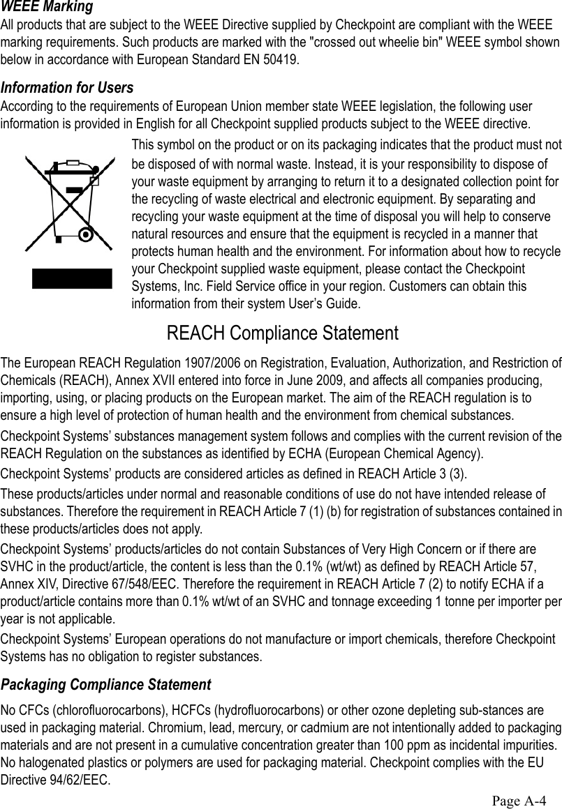 Page A-4WEEE MarkingAll products that are subject to the WEEE Directive supplied by Checkpoint are compliant with the WEEE marking requirements. Such products are marked with the &quot;crossed out wheelie bin&quot; WEEE symbol shown below in accordance with European Standard EN 50419.Information for UsersAccording to the requirements of European Union member state WEEE legislation, the following user information is provided in English for all Checkpoint supplied products subject to the WEEE directive.This symbol on the product or on its packaging indicates that the product must not be disposed of with normal waste. Instead, it is your responsibility to dispose of your waste equipment by arranging to return it to a designated collection point for the recycling of waste electrical and electronic equipment. By separating and recycling your waste equipment at the time of disposal you will help to conserve natural resources and ensure that the equipment is recycled in a manner that protects human health and the environment. For information about how to recycle your Checkpoint supplied waste equipment, please contact the Checkpoint Systems, Inc. Field Service office in your region. Customers can obtain this information from their system User’s Guide.REACH Compliance StatementThe European REACH Regulation 1907/2006 on Registration, Evaluation, Authorization, and Restriction of Chemicals (REACH), Annex XVII entered into force in June 2009, and affects all companies producing, importing, using, or placing products on the European market. The aim of the REACH regulation is to ensure a high level of protection of human health and the environment from chemical substances.Checkpoint Systems’ substances management system follows and complies with the current revision of the REACH Regulation on the substances as identified by ECHA (European Chemical Agency).Checkpoint Systems’ products are considered articles as defined in REACH Article 3 (3). These products/articles under normal and reasonable conditions of use do not have intended release of substances. Therefore the requirement in REACH Article 7 (1) (b) for registration of substances contained in these products/articles does not apply. Checkpoint Systems’ products/articles do not contain Substances of Very High Concern or if there are SVHC in the product/article, the content is less than the 0.1% (wt/wt) as defined by REACH Article 57, Annex XIV, Directive 67/548/EEC. Therefore the requirement in REACH Article 7 (2) to notify ECHA if a product/article contains more than 0.1% wt/wt of an SVHC and tonnage exceeding 1 tonne per importer per year is not applicable.Checkpoint Systems’ European operations do not manufacture or import chemicals, therefore Checkpoint Systems has no obligation to register substances.Packaging Compliance Statement No CFCs (chlorofluorocarbons), HCFCs (hydrofluorocarbons) or other ozone depleting sub-stances are used in packaging material. Chromium, lead, mercury, or cadmium are not intentionally added to packaging materials and are not present in a cumulative concentration greater than 100 ppm as incidental impurities. No halogenated plastics or polymers are used for packaging material. Checkpoint complies with the EU Directive 94/62/EEC.