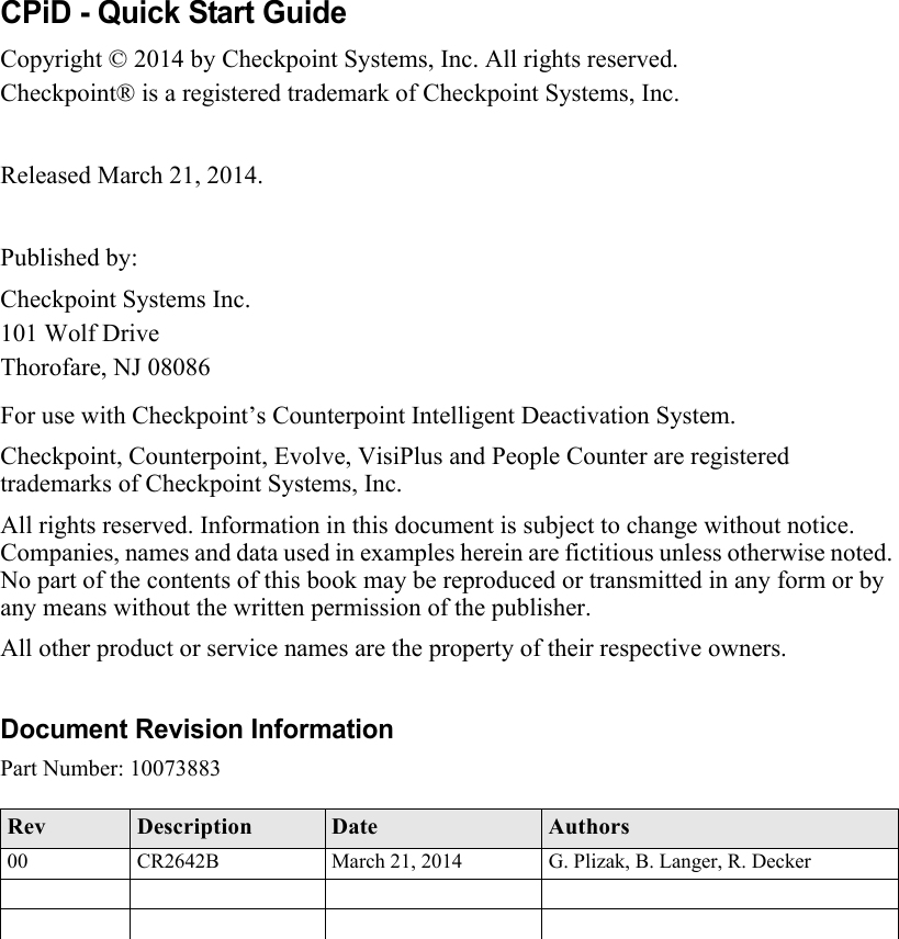 CPiD - Quick Start GuideCopyright © 2014 by Checkpoint Systems, Inc. All rights reserved.Checkpoint® is a registered trademark of Checkpoint Systems, Inc.Released March 21, 2014.Published by:Checkpoint Systems Inc.101 Wolf DriveThorofare, NJ 08086For use with Checkpoint’s Counterpoint Intelligent Deactivation System.Checkpoint, Counterpoint, Evolve, VisiPlus and People Counter are registered trademarks of Checkpoint Systems, Inc.All rights reserved. Information in this document is subject to change without notice. Companies, names and data used in examples herein are fictitious unless otherwise noted. No part of the contents of this book may be reproduced or transmitted in any form or by any means without the written permission of the publisher.All other product or service names are the property of their respective owners.Document Revision InformationPart Number: 10073883Rev Description Date Authors00 CR2642B March 21, 2014 G. Plizak, B. Langer, R. Decker