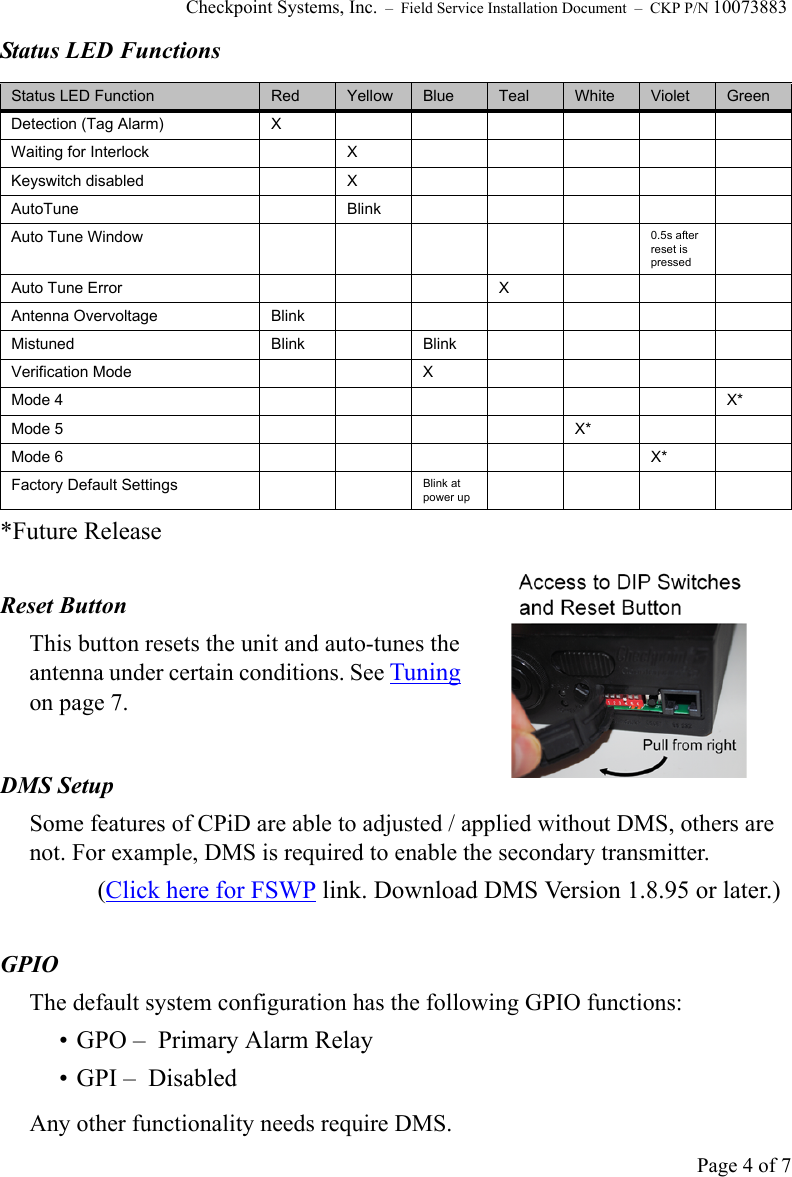 Checkpoint Systems, Inc.  –  Field Service Installation Document  –  CKP P/N 10073883Page 4 of 7Status LED Functions*Future ReleaseReset ButtonThis button resets the unit and auto-tunes the antenna under certain conditions. See Tuning on page 7.DMS Setup Some features of CPiD are able to adjusted / applied without DMS, others are not. For example, DMS is required to enable the secondary transmitter.(Click here for FSWP link. Download DMS Version 1.8.95 or later.)GPIO The default system configuration has the following GPIO functions:• GPO –  Primary Alarm Relay• GPI –  DisabledAny other functionality needs require DMS.Status LED Function Red Yellow Blue Teal White Violet GreenDetection (Tag Alarm) XWaiting for Interlock XKeyswitch disabled XAutoTune BlinkAuto Tune Window 0.5s after reset is pressedAuto Tune Error XAntenna Overvoltage BlinkMistuned Blink BlinkVerification Mode XMode 4 X*Mode 5 X*Mode 6 X*Factory Default Settings Blink at power up