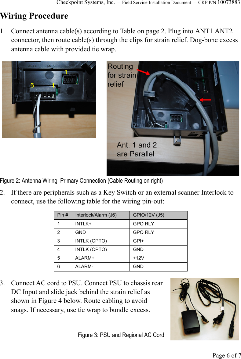 Checkpoint Systems, Inc.  –  Field Service Installation Document  –  CKP P/N 10073883Page 6 of 7Wiring Procedure1. Connect antenna cable(s) according to Table on page 2. Plug into ANT1 ANT2 connector, then route cable(s) through the clips for strain relief. Dog-bone excess antenna cable with provided tie wrap.Figure 2: Antenna Wiring, Primary Connection (Cable Routing on right)2.  If there are peripherals such as a Key Switch or an external scanner Interlock to connect, use the following table for the wiring pin-out:3.  Connect AC cord to PSU. Connect PSU to chassis rear DC Input and slide jack behind the strain relief as shown in Figure 4 below. Route cabling to avoid snags. If necessary, use tie wrap to bundle excess.Figure 3: PSU and Regional AC CordPin # Interlock/Alarm (J6) GPIO/12V (J5)1 INTLK+ GPO RLY2 GND GPO RLY3 INTLK (OPTO) GPI+4 INTLK (OPTO) GND5ALARM+ +12V6 ALARM- GND