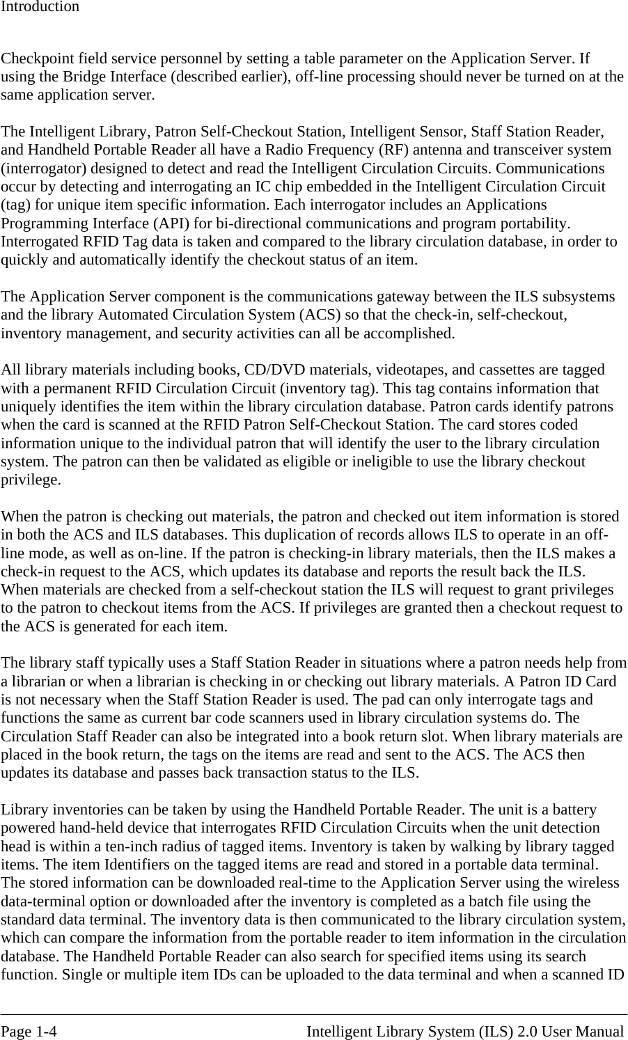 Introduction Checkpoint field service personnel by setting a table parameter on the Application Server. If using the Bridge Interface (described earlier), off-line processing should never be turned on at the ame application server. s irectional communications and program portability. terrogated RFID Tag data is taken and compared to the library circulation database, in order to s es, and cassettes are tagged ith a permanent RFID Circulation Circuit (inventory tag). This tag contains information that  s s a ges on to checkout items from the ACS. If privileges are granted then a checkout request to e ACS is generated for each item. m  or checking out library materials. A Patron ID Card  not necessary when the Staff Station Reader is used. The pad can only interrogate tags and e   entory is taken by walking by library tagged ems. The item Identifiers on the tagged items are read and stored in a portable data terminal.  ss , ulation h e uploaded to the data terminal and when a scanned ID s The Intelligent Library, Patron Self-Checkout Station, Intelligent Sensor, Staff Station Reader, and Handheld Portable Reader all have a Radio Frequency (RF) antenna and transceiver system (interrogator) designed to detect and read the Intelligent Circulation Circuits. Communicationoccur by detecting and interrogating an IC chip embedded in the Intelligent Circulation Circuit (tag) for unique item specific information. Each interrogator includes an Applications Programming Interface (API) for bi-dInquickly and automatically identify the checkout status of an item.  The Application Server component is the communications gateway between the ILS subsystemand the library Automated Circulation System (ACS) so that the check-in, self-checkout, inventory management, and security activities can all be accomplished.  All library materials including books, CD/DVD materials, videotapwuniquely identifies the item within the library circulation database. Patron cards identify patronwhen the card is scanned at the RFID Patron Self-Checkout Station. The card stores coded information unique to the individual patron that will identify the user to the library circulation system. The patron can then be validated as eligible or ineligible to use the library checkout privilege.  When the patron is checking out materials, the patron and checked out item information is stored in both the ACS and ILS databases. This duplication of records allows ILS to operate in an off-line mode, as well as on-line. If the patron is checking-in library materials, then the ILS makecheck-in request to the ACS, which updates its database and reports the result back the ILS. When materials are checked from a self-checkout station the ILS will request to grant privileto the patrth The library staff typically uses a Staff Station Reader in situations where a patron needs help froa librarian or when a librarian is checking inisfunctions the same as current bar code scanners used in library circulation systems do. ThCirculation Staff Reader can also be integrated into a book return slot. When library materials are placed in the book return, the tags on the items are read and sent to the ACS. The ACS then updates its database and passes back transaction status to the ILS.  Library inventories can be taken by using the Handheld Portable Reader. The unit is a batterypowered hand-held device that interrogates RFID Circulation Circuits when the unit detectionhead is within a ten-inch radius of tagged items. InvitThe stored information can be downloaded real-time to the Application Server using the wireledata-terminal option or downloaded after the inventory is completed as a batch file using the standard data terminal. The inventory data is then communicated to the library circulation systemwhich can compare the information from the portable reader to item information in the circdatabase. The Handheld Portable Reader can also search for specified items using its searcfunction. Single or multiple item IDs can b Page 1-4                                                       Intelligent Library System (ILS) 2.0 User Manual 