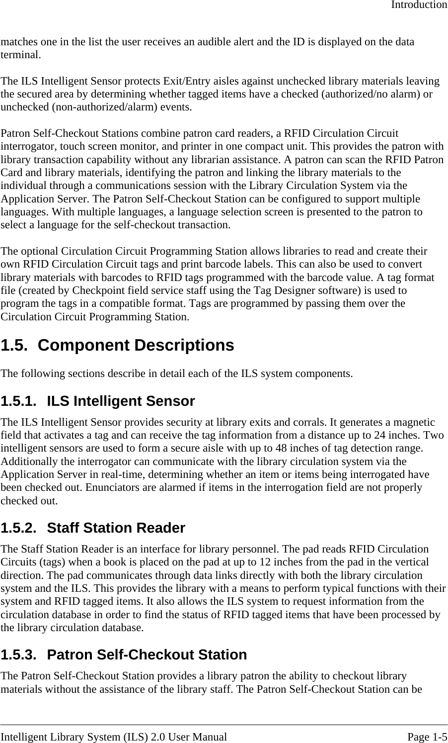   Introduction  matches one in the list the user receives an audible aleterminal.  rt and the ID is displayed on the data  materials leaving ged items have a checked (authorized/no alarm) or ith Patron erver. The Patron Self-Checkout Station can be configured to support multiple languages. With multiple languages, a language selection screen is presented to the patron to saction.  o ir d the status of RFID tagged items that have been processed by  the assistance of the library staff. The Patron Self-Checkout Station can be  The ILS Intelligent Sensor protects Exit/Entry aisles against unchecked librarythe secured area by determining whether tagunchecked (non-authorized/alarm) events.  Patron Self-Checkout Stations combine patron card readers, a RFID Circulation Circuit interrogator, touch screen monitor, and printer in one compact unit. This provides the patron wlibrary transaction capability without any librarian assistance. A patron can scan the RFID Card and library materials, identifying the patron and linking the library materials to the individual through a communications session with the Library Circulation System via the Application Sselect a language for the self-checkout tran The optional Circulation Circuit Programming Station allows libraries to read and create their own RFID Circulation Circuit tags and print barcode labels. This can also be used to convert library materials with barcodes to RFID tags programmed with the barcode value. A tag format file (created by Checkpoint field service staff using the Tag Designer software) is used to program the tags in a compatible format. Tags are programmed by passing them over the Circulation Circuit Programming Station. 1.5. Component Descriptions The following sections describe in detail each of the ILS system components. 1.5.1.  ILS Intelligent Sensor The ILS Intelligent Sensor provides security at library exits and corrals. It generates a magneticfield that activates a tag and can receive the tag information from a distance up to 24 inches. Twintelligent sensors are used to form a secure aisle with up to 48 inches of tag detection range. Additionally the interrogator can communicate with the library circulation system via the Application Server in real-time, determining whether an item or items being interrogated have been checked out. Enunciators are alarmed if items in the interrogation field are not properly checked out. 1.5.2.  Staff Station Reader The Staff Station Reader is an interface for library personnel. The pad reads RFID Circulation Circuits (tags) when a book is placed on the pad at up to 12 inches from the pad in the vertical direction. The pad communicates through data links directly with both the library circulation system and the ILS. This provides the library with a means to perform typical functions with thesystem and RFID tagged items. It also allows the ILS system to request information from the circulation database in order to finthe library circulation database. 1.5.3.  Patron Self-Checkout Station The Patron Self-Checkout Station provides a library patron the ability to checkout library materials without Intelligent Library System (ILS) 2.0 User Manual  Page 1-5 