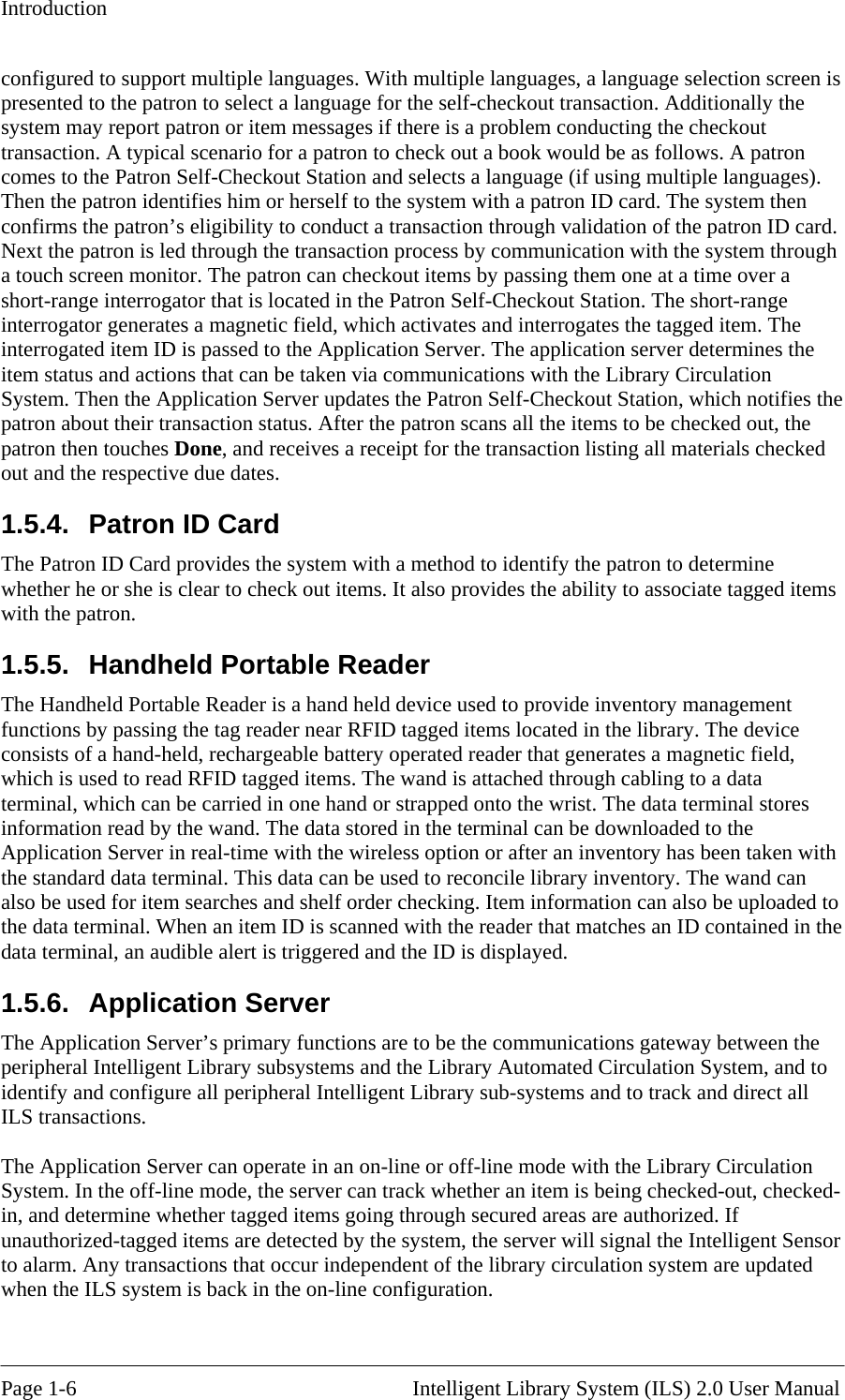 Introduction configured to support multiple languages. With mupresented to the patron to select a language for the sltiple languages, a language selection screen is elf-checkout transaction. Additionally the ). d.  through he Library Circulation Patron Self-Checkout Station, which notifies the r the patron scans all the items to be checked out, the s o provide inventory management nctions by passing the tag reader near RFID tagged items located in the library. The device eld, information read by the wand. The data stored in the terminal can be downloaded to the y has been taken with ncile library inventory. The wand can  gateway between the irculation system are updated hen the ILS system is back in the on-line configuration.  system may report patron or item messages if there is a problem conducting the checkout transaction. A typical scenario for a patron to check out a book would be as follows. A patron comes to the Patron Self-Checkout Station and selects a language (if using multiple languagesThen the patron identifies him or herself to the system with a patron ID card. The system then confirms the patron’s eligibility to conduct a transaction through validation of the patron ID carNext the patron is led through the transaction process by communication with the systema touch screen monitor. The patron can checkout items by passing them one at a time over a short-range interrogator that is located in the Patron Self-Checkout Station. The short-range interrogator generates a magnetic field, which activates and interrogates the tagged item. The interrogated item ID is passed to the Application Server. The application server determines the item status and actions that can be taken via communications with tSystem. Then the Application Server updates the patron about their transaction status. Aftepatron then touches Done, and receives a receipt for the transaction listing all materials checked out and the respective due dates. 1.5.4.  Patron ID Card The Patron ID Card provides the system with a method to identify the patron to determine whether he or she is clear to check out items. It also provides the ability to associate tagged itemwith the patron. 1.5.5.  Handheld Portable Reader The Handheld Portable Reader is a hand held device used tfuconsists of a hand-held, rechargeable battery operated reader that generates a magnetic fiwhich is used to read RFID tagged items. The wand is attached through cabling to a data terminal, which can be carried in one hand or strapped onto the wrist. The data terminal stores Application Server in real-time with the wireless option or after an inventorthe standard data terminal. This data can be used to recoalso be used for item searches and shelf order checking. Item information can also be uploaded to the data terminal. When an item ID is scanned with the reader that matches an ID contained in the data terminal, an audible alert is triggered and the ID is displayed. 1.5.6. Application Server The Application Server’s primary functions are to be the communicationsperipheral Intelligent Library subsystems and the Library Automated Circulation System, and to identify and configure all peripheral Intelligent Library sub-systems and to track and direct all ILS transactions.  The Application Server can operate in an on-line or off-line mode with the Library Circulation System. In the off-line mode, the server can track whether an item is being checked-out, checked-in, and determine whether tagged items going through secured areas are authorized. If unauthorized-tagged items are detected by the system, the server will signal the Intelligent Sensor to alarm. Any transactions that occur independent of the library cw Page 1-6                                                       Intelligent Library System (ILS) 2.0 User Manual 