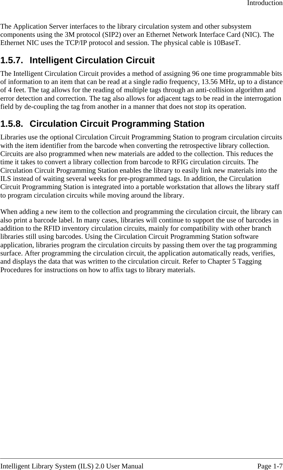   Introduction  The Application Server interfaces to the library circulation system and other subsystem components using the 3M protocol (SIP2) over an Ethernet Network Interface Card (NIC). The Ethernet NIC uses the TCP/IP protocol and session. The physical cable is 10BaseT. 1.5.7.  Intelligent Circulation Circuit The Intelligent Circulation Circuit provides a method of assigning 96 one time programmable bits of information to an item that can be read at a single radio frequency, 13.56 MHz, up to a distance of 4 feet. The tag allows for the reading of multiple tags through an anti-collision algorithm and error detection and correction. The tag also allows for adjacent tags to be read in the interrogation field by de-coupling the tag from another in a manner that does not stop its operation. 1.5.8.  Circulation Circuit Programming Station  Libraries use the optional Circulation Circuit Programming Station to program circulation circuits with the item identifier from the barcode when converting the retrospective library collection. Circuits are also programmed when new materials are added to the collection. This reduces the time it takes to convert a library collection from barcode to RFIG circulation circuits. The Circulation Circuit Programming Station enables the library to easily link new materials into the ILS instead of waiting several weeks for pre-programmed tags. In addition, the Circulation Circuit Programming Station is integrated into a portable workstation that allows the library staff to program circulation circuits while moving around the library.  When adding a new item to the collection and programming the circulation circuit, the library can also print a barcode label. In many cases, libraries will continue to support the use of barcodes in addition to the RFID inventory circulation circuits, mainly for compatibility with other branch libraries still using barcodes. Using the Circulation Circuit Programming Station software application, libraries program the circulation circuits by passing them over the tag programming surface. After programming the circulation circuit, the application automatically reads, verifies, and displays the data that was written to the circulation circuit. Refer to Chapter 5 Tagging Procedures for instructions on how to affix tags to library materials.  Intelligent Library System (ILS) 2.0 User Manual  Page 1-7 