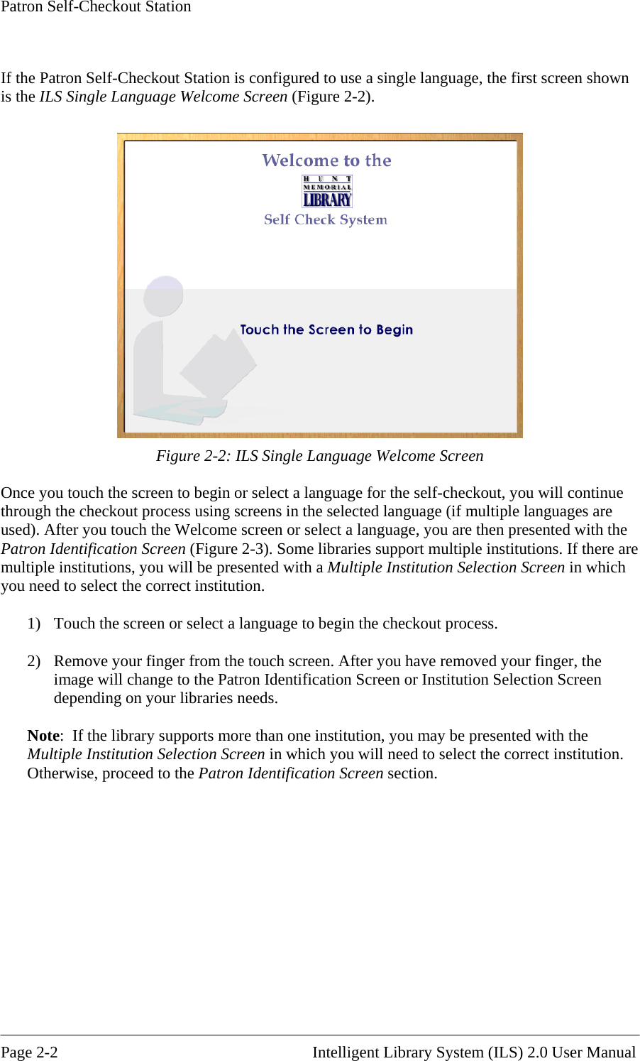Patron Self-Checkout Station  If the Patron Self-Checkout Station is configured to use a single language, the first screen shown is the ILS Single Language Welcome Screen (Figure 2-2).   Figure 2-2: ILS Single Language Welcome Screen e you touch the screen to begin or select a language for the self-cOnc heckout, you will continue through the checkout process using screens in the selected language (if multiple languages are used). After you touch the Welcome screen or select a language, you are then presented with the Patron Identification Screen (Figure 2-3). Some libraries support multiple institutions. If there are multiple institutions, you will be presented with a Multiple Institution Selection Screen in which you need to select the correct institution.  1)  Touch the screen or select a language to begin the checkout process.  2)  Remove your finger from the touch screen. After you have removed your finger, the image will change to the Patron Identification Screen or Institution Selection Screen depending on your libraries needs.  Note:  If the library supports more than one institution, you may be presented with the Multiple Institution Selection Screen in which you will need to select the correct institution. Otherwise, proceed to the Patron Identification Screen section.  Page 2-2                                                       Intelligent Library System (ILS) 2.0 User Manual 