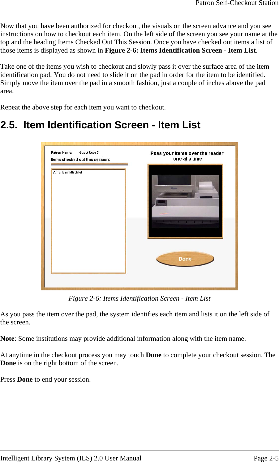     Patron Self-Checkout Station   Now that you have been dvance and you see instructions on how to checkout each item. On the left side of the screen you see your name at the  yed as shown in Figure 2-6: Items Identification Screen - Item List. e item entification pad. You do not need to slide it on the pad in order for the item to be identified. m you want to checkout. 2.5.  Item Identification Screen - Item List  authorized for checkout, the visuals on the screen atop and the heading Items Checked Out This Session. Once you have checked out items a list ofthose items is displa Take one of the items you wish to checkout and slowly pass it over the surface area of thidSimply move the item over the pad in a smooth fashion, just a couple of inches above the pad area.   Repeat the above step for each ite Figure 2-6: Items Identification Screen - Item List As you pass the item over the pad, the system identifies each item and lists it on the left side of the screen.  Note: Some institutions may provide additional information along with the item name.  At anytime in the checkout process you may touch Done to complete your checkout session. The Done is on the right bottom of the screen.  Press Done to end your session.  Intelligent Library System (ILS) 2.0 User Manual  Page 2-5 