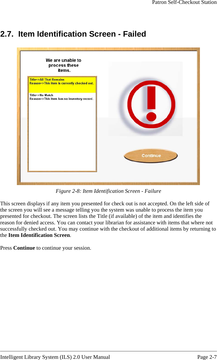     Patron Self-Checkout Station    2.7.  Item Identification Screen - Failed  Figure 2-8: Item Identification Screen - Failure This screen displays if any item you presented for check out is not accepted. On the left side of the screen you will see a message telling you the system was unable to process the item you presented for checkout. The screen lists the Title (if available) of the item and identifies the reason for denied access. You can contact your librarian for assistance with items that where not successfully checked out. You may continue with the checkout of additional items by returning to the Item Identification Screen.   Press Continue to continue your session.  Intelligent Library System (ILS) 2.0 User Manual  Page 2-7 