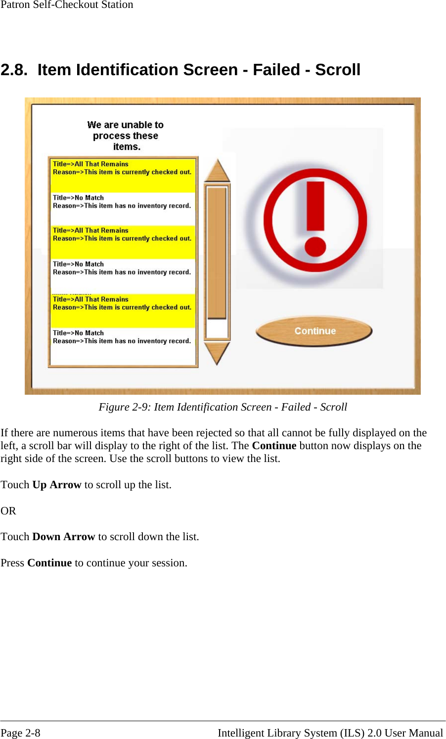 Patron Self-Checkout Station  2.8.  Item Identification Screen - Failed - Scroll  Figure 2-9: Item Identification Screen - Failed - Scroll If there are numerous items that have been rejected so that all cannot be fully displayed on the left, a scroll bar will display to the right of the list. The Continue button now displays on the right side of the screen. Use the scroll buttons to view the list.  Touch Up Arrow to scroll up the list.   OR  Touch Down Arrow to scroll down the list.  Press Continue to continue your session.  Page 2-8                                                       Intelligent Library System (ILS) 2.0 User Manual 