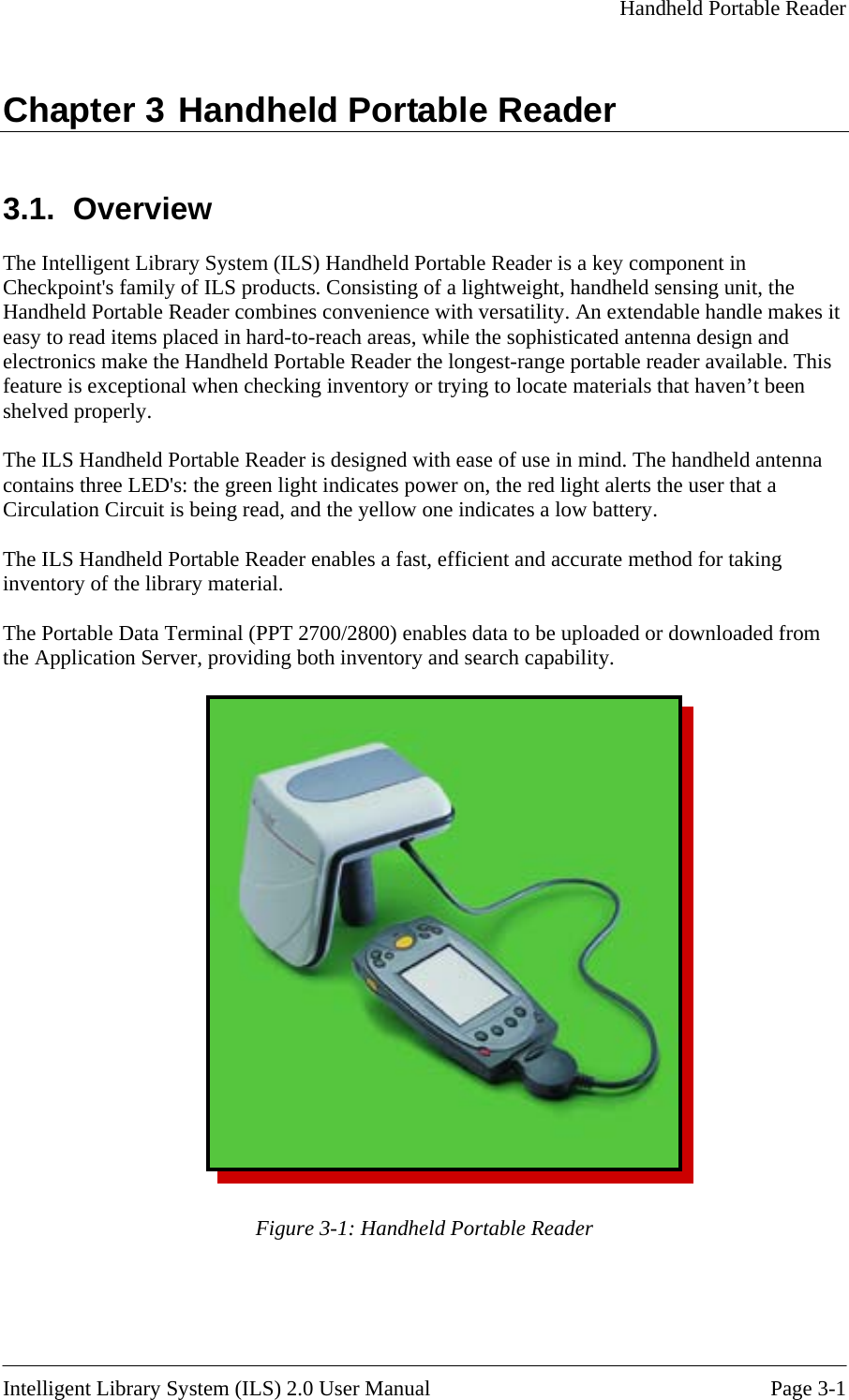     Handheld Portable Reader  Chapter 3 Handheld Portable Reader 3.1. Overview The Intelligent Library System (ILS) Handheld Portable Reader is a key component in Checkpoint&apos;s family of ILS products. Consisting of a lightweight, handheld sensing unit, the Handheld Portable Reader combines convenience with versatility. An extendable handle makes it easy to read items placed in hard-to-reach areas, while the sophisticated antenna design and electronics make the Handheld Portable Reader the longest-range portable reader available. This feature is exceptional when checking inventory or trying to locate materials that haven’t been shelved properly.  The ILS Handheld Portable Reader is designed with ease of use in mind. The handheld antenna contains three LED&apos;s: the green light indicates power on, the red light alerts the user that a Circulation Circuit is being read, and the yellow one indicates a low battery.  The ILS Handheld Portable Reader enables a fast, efficient and accurate method for taking inventory of the library material.  The Portable Data Terminal (PPT 2700/2800) enables data to be uploaded or downloaded from the Application Server, providing both inventory and search capability.   Figure 3-1: Handheld Portable Reader   Intelligent Library System (ILS) 2.0 User Manual  Page 3-1 