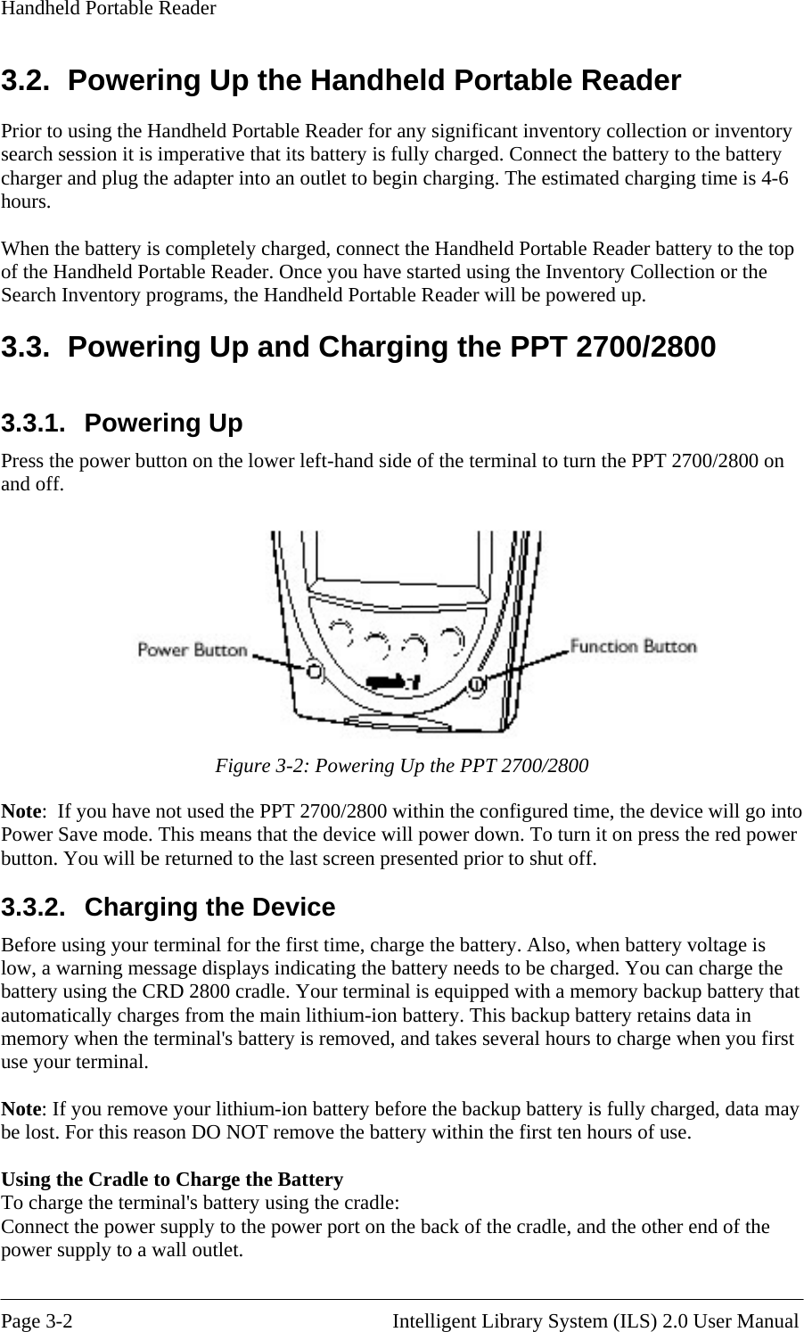 Handheld Portable Reader 3.2.  Powering Up the Handheld Portable Reader Prior to using the Handheld Portable Reader for any significant inventory collection or inventory search session it is imperative that its battery is fully charged. Connect the battery to the battery charger and plug the adapter into an outlet to begin charging. The estimated charging time is 4-6 hours.  When the battery is completely charged, connect the Handheld Portable Reader battery to the top of the Handheld Portable Reader. Once you have started using the Inventory Collection or the Search Inventory programs, the Handheld Portable Reader will be powered up. 3.3.  Powering Up and Charging the PPT 2700/2800 3.3.1. Powering Up Press the power button on the lower left-hand side of the terminal to turn the PPT 2700/2800 on and off.   Figure 3-2: Powering Up the PPT 2700/2800 Note:  If you have not used the PPT 2700/2800 within the configured time, the device will go into Power Save mode. This means that the device will power down. To turn it on press the red power button. You will be returned to the last screen presented prior to shut off.  3.3.2.  Charging the Device Before using your terminal for the first time, charge the battery. Also, when battery voltage is low, a warning message displays indicating the battery needs to be charged. You can charge the battery using the CRD 2800 cradle. Your terminal is equipped with a memory backup battery that automatically charges from the main lithium-ion battery. This backup battery retains data in memory when the terminal&apos;s battery is removed, and takes several hours to charge when you first use your terminal.  Note: If you remove your lithium-ion battery before the backup battery is fully charged, data may be lost. For this reason DO NOT remove the battery within the first ten hours of use.  Using the Cradle to Charge the Battery To charge the terminal&apos;s battery using the cradle: Connect the power supply to the power port on the back of the cradle, and the other end of the power supply to a wall outlet.  Page 3-2                                                       Intelligent Library System (ILS) 2.0 User Manual 