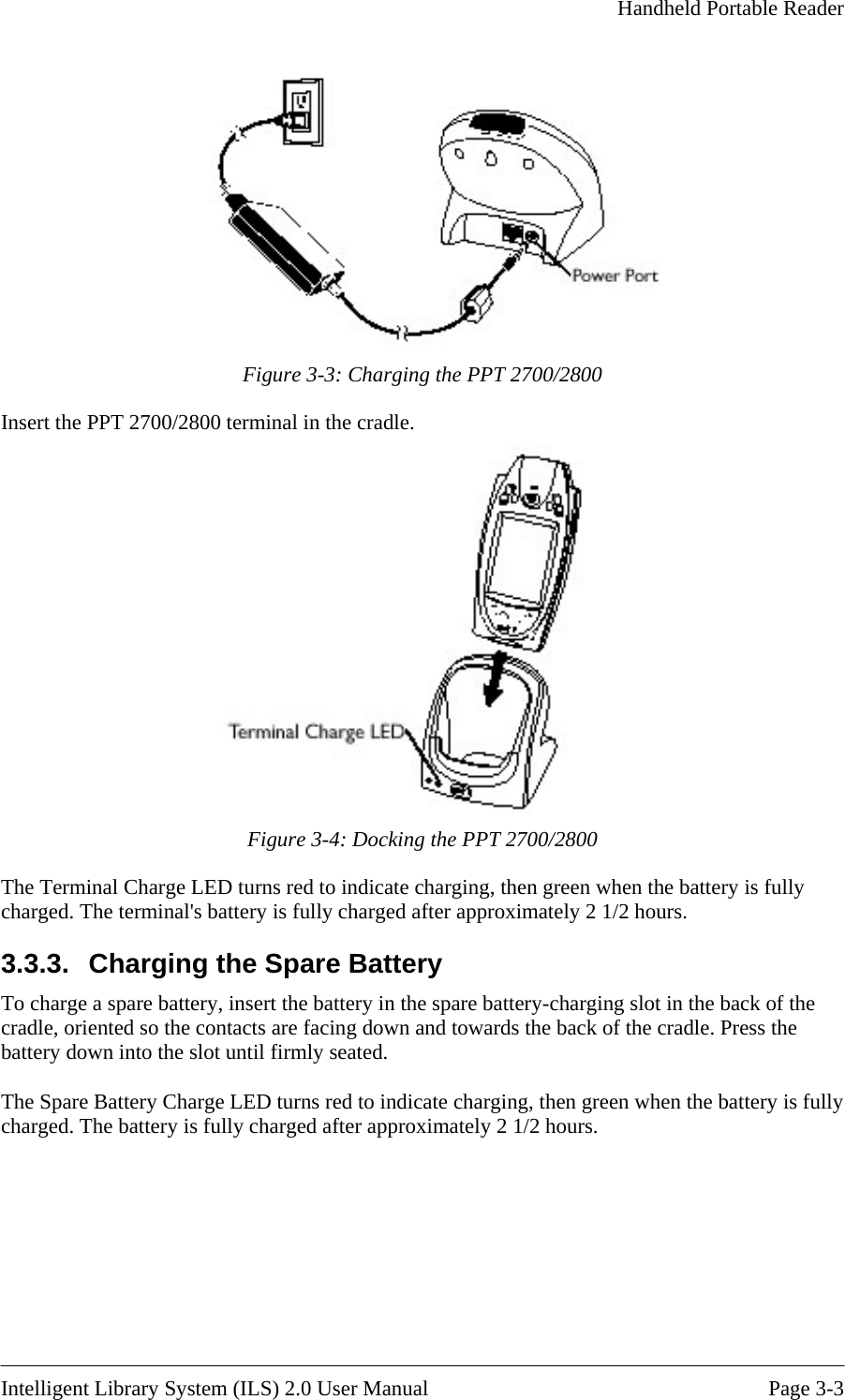     Handheld Portable Reader    Figure 3-3: Charging the PPT 2700/2800 Insert the PPT 2700/2800 terminal in the cradle.  Figure 3-4: Docking the PPT 2700/2800 The Terminal Charge LED turns red to indicate ch ng, then green when the battery is fully charged. The terminal&apos;s battery is fully charged after approximately 2 1/2 hours. 3.3.3.  Charging the Spare Battery -charging slot in the back of the nd towards the back of the cradle. Press the lly  battery is fully charged after approximately 2 1/2 hours. argiTo charge a spare battery, insert the battery in the spare batterycradle, oriented so the contacts are facing down abattery down into the slot until firmly seated.  The Spare Battery Charge LED turns red to indicate charging, then green when the battery is fucharged. The Intelligent Library System (ILS) 2.0 User Manual  Page 3-3 