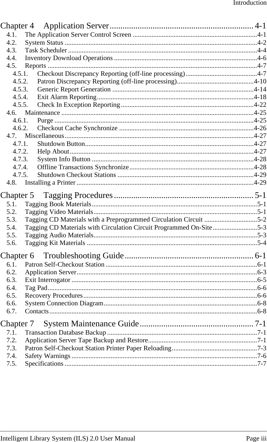   Introduction  Chapter 4 Application Server................................................................... 4-1 4.1. The Application Server Control Screen .........................................................................4-1 4.2. System Status .................................................................................................................4-2 4.3. Task Scheduler ...............................................................................................................4-4 4.4. Inventory Download Operations ....................................................................................4-6 4.5. Reports ...........................................................................................................................4-7 4.5.1. Checkout Discrepancy Reporting (off-line processing)..........................................4-7 4.5.2. Patron Discrepancy Reporting (off-line processing).............................................4-10 4.5.3. Generic Report Generation ...................................................................................4-14 4.5.4. Exit Alarm Reporting............................................................................................4-18 4.5.5. Check In Exception Reporting..............................................................................4-22 4.6. Maintenance .................................................................................................................4-25 4.6.1. Purge .....................................................................................................................4-25 4.6.2. Checkout Cache Synchronize ...............................................................................4-26 4.7. Miscellaneous...............................................................................................................4-27 4.7.1. Shutdown Button...................................................................................................4-27 4.7.2. Help About............................................................................................................4-27 4.7.3. System Info Button ...............................................................................................4-28 4.7.4. Offline Transactions Synchronize.........................................................................4-28 4.7.5. Shutdown Checkout Stations ................................................................................4-29 4.8. Installing a Printer ........................................................................................................4-29 Chapter 5 Tagging Procedures................................................................. 5-1 5.1. Tagging Book Materials.................................................................................................5-1 5.2. Tagging Video Materials................................................................................................5-1 5.3. Tagging CD Materials with a Preprogrammed Circulation Circuit ...............................5-2 5.4. Tagging CD Materials with Circulation Circuit Programmed On-Site..........................5-3 5.5. Tagging Audio Materials................................................................................................5-3 5.6. Tagging Kit Materials ....................................................................................................5-4 Chapter 6 Troubleshooting Guide............................................................ 6-1 6.1. Patron Self-Checkout Station .........................................................................................6-1 6.2. Application Server..........................................................................................................6-3 6.3. Exit Interrogator .............................................................................................................6-5 6.4. Tag Pad...........................................................................................................................6-6 6.5. Recovery Procedures......................................................................................................6-6 6.6. System Connection Diagram..........................................................................................6-8 6.7. Contacts..........................................................................................................................6-8 Chapter 7 System Maintenance Guide..................................................... 7-1 7.1. Transaction Database Backup ........................................................................................7-1 7.2. Application Server Tape Backup and Restore................................................................7-1 7.3. Patron Self-Checkout Station Printer Paper Reloading..................................................7-3 7.4. Safety Warnings .............................................................................................................7-6 7.5. Specifications .................................................................................................................7-7   Intelligent Library System (ILS) 2.0 User Manual  Page iii 