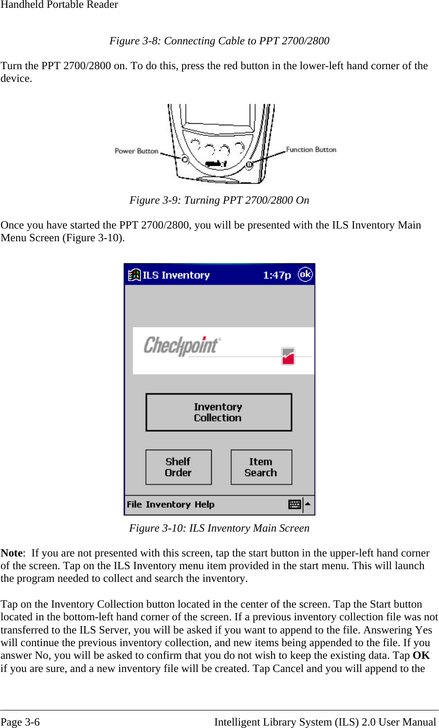 Handheld Portable Reader Figure 3-8: Connecting Cable to PPT 2700/2800 Turn the PPT 2700/2800 on. To do this, press the red button in the lower-left hand corner of the device.   Figure 3-9: Turning PPT 2700/2800 On Once you have started the PPT 2700/2800, you will be presented with the ILS Inventory Main Menu Screen (Figure 3-10).   Figure 3-10: ILS Inventory Main Screen Note:  If you are not presented with this screen, tap the start button in the upper-left hand corner of the screen. Tap on the ILS Inventory menu item provided in the start menu. This will launch the program needed to collect and search the inventory.  Tap on the Inventory Collection button located in the center of the screen. Tap the Start button located in the bottom-left hand corner of the screen. If a previous inventory collection file was not transferred to the ILS Ser he file. Answering Yes will continue the previous inventory collection, and new items being appended to the file. If you answer No, you will be asked to confirm that you do not wish to keep the existing data. Tap OK append to the ver, you will be asked if you want to append to tif you are sure, and a new inventory file will be created. Tap Cancel and you will  Page 3-6                                                       Intelligent Library System (ILS) 2.0 User Manual 