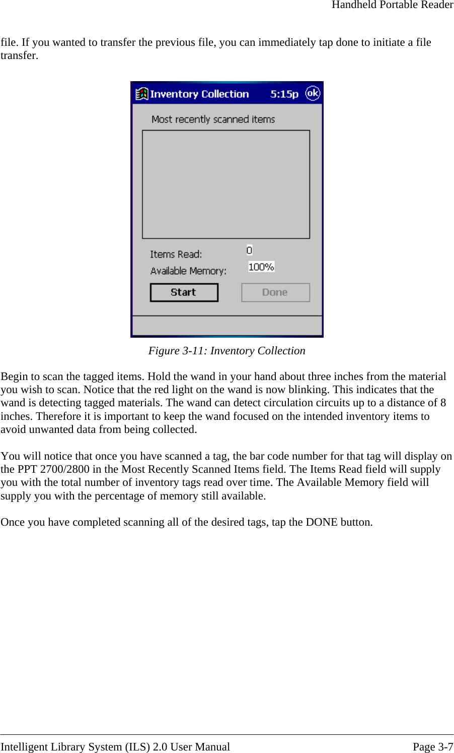     Handheld Portable Reader   file. If you wanted to transfer the previous file, you can immediately tap done to initiate a file transfer.   Figure 3-11: Inventory Collection Begin to scan the tagged items. Hold the wand in your hand about three inches from the material you wish to scan. Notice that the red light on the wand is now blinking. This indicates that the wand is detecting tagged materials. The wand can detect circulation circuits up to a distance of 8 inches. Therefore it is important to keep the wand focused on the intended inventory items to avoid unwanted data from being collected.  You will notice that once you have scanned a tag, the bar code number for that tag will display on the PPT 2700/2800 in the Most Recently Scanned Items field. The Items Read field will supply you with the total number of inventory tags read over time. The Available Memory field will supply you with the percentage of memory still available.   Once you have comple ton.  ted scanning all of the desired tags, tap the DONE but  Intelligent Library System (ILS) 2.0 User Manual  Page 3-7 